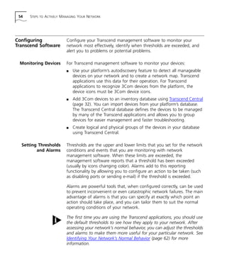 54 STEPS TO ACTIVELY MANAGING YOUR NETWORK 
Configuring 
Transcend Software 
Configure your Transcend management software to monitor your 
network most effectively, identify when thresholds are exceeded, and 
alert you to problems or potential problems. 
Monitoring Devices For Transcend management software to monitor your devices: 
n Use your platform’s autodiscovery feature to detect all manageable 
devices on your network and to create a network map. Transcend 
applications use this data for their operation. For Transcend 
applications to recognize 3Com devices from the platform, the 
device icons must be 3Com device icons. 
n Add 3Com devices to an inventory database using Transcend Central 
(page 32). You can import devices from your platform’s database. 
The Transcend Central database defines the devices to be managed 
by many of the Transcend applications and allows you to group 
devices for easier management and faster troubleshooting. 
n Create logical and physical groups of the devices in your database 
using Transcend Central. 
Setting Thresholds 
and Alarms 
Thresholds are the upper and lower limits that you set for the network 
conditions and events that you are monitoring with network 
management software. When these limits are exceeded, the 
management software reports that a threshold has been exceeded 
(usually by icons changing color). Alarms add to this reporting 
functionality by allowing you to configure an action to be taken (such 
as disabling ports or sending e-mail) if the threshold is exceeded. 
Alarms are powerful tools that, when configured correctly, can be used 
to prevent inconvenient or even catastrophic network failures. The main 
advantage of alarms is that you can specify at exactly which point an 
action should take place, and you can tailor them to suit the normal 
operating conditions of your network. 
The first time you are using the Transcend applications, you should use 
the default thresholds to see how they apply to your network. After 
assessing your network’s normal behavior, you can adjust the thresholds 
and alarms to make them more useful for your particular network. See 
Identifying Your Network’s Normal Behavior (page 62) for more 
information. 
 