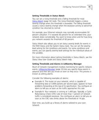 Configuring Transcend Software 55 
Setting Thresholds in Status Watch 
You can set a rising threshold and a falling threshold for most 
Status Watch (page 32) tools. The rising threshold triggers a status 
severity change when the threshold is exceeded. The falling threshold 
causes a status severity change when the excessive activity or abnormal 
condition has returned to normal. 
For example, your Ethernet network may normally accommodate 50 
percent utilization. If it exceeds 60 percent for an extended time, your 
network slows considerably. You want to know when and for how long 
you network exceeds the threshold of 60 percent. 
Status Watch also allows you to set status severity levels for events in 
the FDDI Status and the System Status tools. You can set the severity 
level setting for the conditions and events. For some conditions and 
events, you can specify severity level settings for the individual values of 
the variables. 
For more information about setting thresholds in Status Watch, see the 
Status View User Guide and Status Watch help. 
Setting Thresholds and Alarms in LANsentry Manager 
Much of network management involves monitoring for specific network 
events. LANsentry Manager (page 33) lets you specify these events in 
advance and then lets you know as soon as they occur. This process is 
known as setting alarms. 
Consider the following examples of alarms: 
n Example A: The router on your network, which is capable of 
forwarding data at 3,000 packets per second (pps), appears to have 
problems forwarding at the top of its specification. You configure an 
alarm to tell you as soon as the traffic approaches this rate. 
n Example B: Your network is running at 1,400 pps. Typically, a Cyclic 
Redundancy Check (CRC) rate of more than 1 percent of network 
traffic is considered excessive. You configure an alarm to tell you as 
soon as the CRC rate climbs above the threshold of 14 pps. 
Over time, you build up a library of alarms tailored to your own 
network. 
 