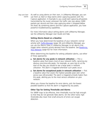 Configuring Transcend Software 57 
Stop and Start 
events 
As well as using alarms on their own, in LANsentry Manager, you can 
use them as Start or Stop events when capturing packets with the 
Capture application. In Example A, you could start capturing all packets 
transmitted by the router whenever the traffic rate rose above 2,800 
packets per second and then stop capturing when it dropped below 
this level. By combining alarms and the Capture application, you have 
powerful troubleshooting capabilities. 
For more information about setting alarms with LANsentry Manager, 
see the LANsentry Manager User Guide and help. 
Setting Alarms Based on a Baseline 
When you have determined the baselines of your network’s normal 
activity with Traffix Manager (page 34) and LANsentry Manager, you 
can use the Alarms View in LANsentry Manager to set alarms that 
trigger when network activity deviates from the baseline. See Baselining 
Your Network (page 62) for more information. 
When determining the baseline for setting utilization alarms, use either 
of these approaches: 
n Set alarms for any peaks in network utilization — Pick a 
baseline value that covers most of your network traffic, ignoring any 
obvious one-time-only peaks. For example, as users log on at the 
start of the day, you would to see a large peak in network 
utilization. The alarm is triggered whenever such peaks occur. 
n Set alarms for exceptional peaks in network utilization — Pick 
a baseline value that covers the highest possible peak seen when 
service was still provided. The alarm is triggered at levels higher than 
this peak, alerting you to the most serious utilization on your 
network. 
When you choose the baseline for error alarms, pick the lowest 
possible baseline so that the alarm is triggered by any peaks. 
Other Tips for Setting Thresholds and Alarms 
For SNMP traps to be effective, their thresholds must be high enough 
so that they do not generate false alarms. On the other hand, high 
thresholds also mean that small amounts of errors can escape 
detection. 
 