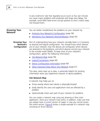 58 STEPS TO ACTIVELY MANAGING YOUR NETWORK 
A very small error rate that regularly occurs (such as four per minute) 
can cause major problems with protocols with large retry delays. For 
example, some MAC-level errors corrupt packets so that a switch does 
not forward them. 
Knowing Your 
Network 
You can better troubleshoot the problems on your network by: 
n Knowing Your Network’s Configuration (page 58) 
n Identifying Your Network’s Normal Behavior (page 62) 
Knowing Your 
Network’s 
Configuration 
Part of understanding how your network normally looks is in knowing 
its physical and logical configuration. You should know which devices 
are on your network, how the devices are configured, which devices 
are attached to the backbone, and which devices connect your network 
to the outside world (WAN). To keep track of your network’s 
configuration, gather the following information: 
n Site Network Map (page 58) 
n Logical Connections (page 60) 
n Device Configuration Information (page 60) 
n Other Important Data About Your Network (page 61) 
This data, when kept up to date, is extremely helpful for locating 
information when you experience network or device problems. 
Site Network Map 
A network map helps you to: 
n Know exactly where each device is physically located 
n Easily identify the users and applications that are affected by a 
problem 
n Systematically check each part of your network for problems 
You can create a network map using any drawing or flow chart 
application. Store your network map online. In addition, make sure that 
you always have a current version on paper in case you cannot access 
the online version. Figure 8 shows a simple example of a network map 
consisting of 3Com devices. 
 