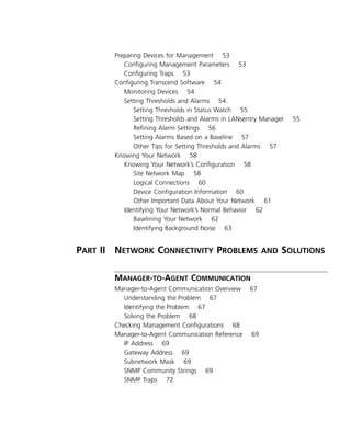 v 
Preparing Devices for Management 53 
Configuring Management Parameters 53 
Configuring Traps 53 
Configuring Transcend Software 54 
Monitoring Devices 54 
Setting Thresholds and Alarms 54 
Setting Thresholds in Status Watch 55 
Setting Thresholds and Alarms in LANsentry Manager 55 
Refining Alarm Settings 56 
Setting Alarms Based on a Baseline 57 
Other Tips for Setting Thresholds and Alarms 57 
Knowing Your Network 58 
Knowing Your Network’s Configuration 58 
Site Network Map 58 
Logical Connections 60 
Device Configuration Information 60 
Other Important Data About Your Network 61 
Identifying Your Network’s Normal Behavior 62 
Baselining Your Network 62 
Identifying Background Noise 63 
P 
ART 
II N 
ETWORK 
C 
ONNECTIVITY 
P 
ROBLEMS 
AND 
S 
OLUTIONS 
M 
- 
ANAGER 
TO 
-A 
GENT 
C 
OMMUNICATION 
Manager-to-Agent Communication Overview 67 
Understanding the Problem 67 
Identifying the Problem 67 
Solving the Problem 68 
Checking Management Configurations 68 
Manager-to-Agent Communication Reference 69 
IP Address 69 
Gateway Address 69 
Subnetwork Mask 69 
SNMP Community Strings 69 
SNMP Traps 72 
 