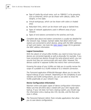 60 STEPS TO ACTIVELY MANAGING YOUR NETWORK 
n Type of media (by actual name, such as 10BASE-T, or by grouping, 
such as Ethernet), which can be shown with callouts, colors, line 
weights, or line styles 
n Virtual workgroups, which can be shown with colors or shaded 
areas 
n Redundant links, which can be shown with gray or dashed lines 
n Types of network applications used in different areas of your 
network 
n Types of end stations connected to the switches and hubs 
Complete data about end station connections is usually too detailed for 
the network map. Instead, maintain tables that detail which end 
stations are connected to which devices, along with the MAC addresses 
of each end station. Use tools like MAC Watch (page 33) to generate 
the MAC address information. 
Logical Connections 
With the advent of virtual LANs (VLANs), you need to know how your 
devices are connected logically as well as physically. For example, if you 
have connected two devices through the same physical switch, you can 
assume that they can communicate with each other. However, the 
devices could be in separate VLANs that restrict their communication. 
Knowing the setup of your VLANs can help you to quickly narrow the 
scope of a problem to a VLAN instead of to a network connection. 
The Transcend application ATMvLAN Manager allows you to view the 
logical makeup of your network. Depending on the complexity of your 
network and VLAN configurations, you can use colors to show the 
VLANs graphically on your network map. 
Device Configuration Information 
Maintain online and paper copies of device configuration information. 
Make sure that all online data is stored with your site’s regular data 
backup. If your site does not have a backup system, you should copy 
the information onto a backup disc (CD, Zip disk, and the like) and 
store it offsite. 
The Transcend Network Admin Tools includes applications that allow 
you to save device configurations. 
 