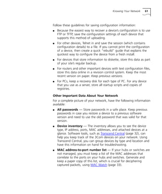 Knowing Your Network 61 
Follow these guidelines for saving configuration information: 
n Because the easiest way to recover a device’s configuration is to use 
FTP or TFTP, save the configuration settings of each device that 
supports this method of uploading. 
n For other devices, Telnet in and save the session (which contains 
configuration details) to a file. If you cannot print the configuration 
of a device, then create a quick “rebuild” guide that explains the 
quickest way to configure the device from a fresh install. 
n For devices that store information to diskette, store this data as part 
of your site’s regular backup. 
n For routers and other important devices with text configuration files, 
store this data online in a revision control system. Keep the most 
recent version on paper. Keep previous versions. 
n For PCs, keep a recovery disk for each type of PC. For any device 
that you use as a server, store all startup scripts and copies of 
registries. 
Other Important Data About Your Network 
For a complete picture of your network, have the following information 
available: 
n All passwords — Store passwords in a safe place. Keep previous 
passwords in case you restore a device to a previous software 
version and need to use the old password that was valid for that 
version. 
n Device inventory — The inventory allows you to see the device 
type, IP address, ports, MAC addresses, and attached devices at a 
glance. Software tools, such as Transcend Central (page 32), can 
help you keep track of the 3Com devices on your network. Using 
Transcend Central, you can group devices by type and location and 
have this information on hand for troubleshooting. 
n MAC address-to-port number list — If your hubs or switches are 
not managed, you must keep a list of the MAC addresses that 
correlate to the ports on your hubs and switches. Generate and 
keep a paper copy of this list, which is crucial for deciphering 
captured packets, using MAC Watch (page 33). 
 