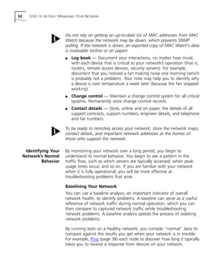 62 STEPS TO ACTIVELY MANAGING YOUR NETWORK 
Do not rely on getting an up-to-date list of MAC addresses from MAC 
Watch because the network may be down, which prevents SNMP 
polling. If the network is down, an exported copy of MAC Watch’s data 
is invaluable (online or on paper). 
n Log book — Document your interactions, no matter how trivial, 
with each device that is critical to your network’s operation (that is, 
routers, remote access devices, security servers). For example, 
document that you noticed a fan making noise one morning (which 
is probably not a problem). Your note may help you to identify why 
a device is over temperature a week later (because the fan stopped 
working). 
n Change control — Maintain a change control system for all critical 
systems. Permanently store change control records. 
n Contact details — Store, online and on paper, the details of all 
support contracts, support numbers, engineer details, and telephone 
and fax numbers. 
To be ready to remotely access your network, store the network maps, 
contact details, and important network addresses at the homes of 
those who support the network. 
Identifying Your 
Network’s Normal 
Behavior 
By monitoring your network over a long period, you begin to 
understand its normal behavior. You begin to see a pattern in the 
traffic flow, such as which servers are typically accessed, when peak 
usage times occur, and so on. If you are familiar with your network 
when it is fully operational, you will be more effective at 
troubleshooting problems that arise. 
Baselining Your Network 
You can use a baseline analysis, an important indicator of overall 
network health, to identify problems. A baseline can serve as a useful 
reference of network traffic during normal operation, which you can 
then compare to captured network traffic while troubleshooting 
network problems. A baseline analysis speeds the process of isolating 
network problems. 
By running tests on a healthy network, you compile “normal” data to 
compare against the results you get when your network is in trouble. 
For example, Ping (page 38) each node to discover how long it typically 
takes you to receive a response from devices on your network. 
 
