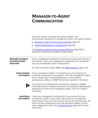 MANAGER-TO-AGENT 
COMMUNICATION 
Use these sections to identify and correct problems with 
communication between the management station and network devices: 
n Manager-to-Agent Communication Overview (page 67) 
n Checking Management Configurations (page 68) 
See Manager-to-Agent Communication Reference (page 69) for 
additional conceptual and problem analysis detail. 
Manager-to-Agent 
Communication 
Overview 
If your management workstation cannot communicate with devices on 
the network, check your management configurations for the devices 
and your management station configurations. 
For more information about SNMP, see SNMP Operation (page 133). 
Understanding 
the Problem 
If your management station or the devices you are managing are 
incorrectly configured for management, then the management station, 
which includes your Transcend applications, cannot perform 
autodiscovery, polling, or SNMP Get and Set requests on the device. 
If you have not configured port connections (including a possible 
out-of-band serial or modem connection) and created an administration 
password for access to the management agent, then do so before 
continuing. 
Identifying 
the Problem 
Check your management configurations for any device that your 
management station cannot reach. Also check your management 
station setup. If you can reach a device but are not receiving traps, first 
check the trap configurations (the trap destination address and the 
traps configured to send). See Configuring Traps (page 53) for more 
information. 
 