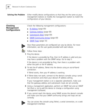 68 MANAGER-TO-AGENT COMMUNICATION 
Solving the Problem Either modify device configurations so that they are the same as your 
management stations or modify the management station to match the 
configurations of your devices. 
Checking 
Management 
Configurations 
Check the following management configurations: 
n IP Address (page 69) 
n Gateway Address (page 69) 
n Subnetwork Mask (page 69) 
n SNMP Community Strings (page 69) 
n SNMP Traps (page 72) 
How these parameters are configured can vary by device. For more 
information, see the user guide provided with each device. 
Follow these steps: 
1 Ping the device. 
If the device is accessible by Ping, then its IP address is valid and you 
may have a problem with the SNMP setup. Go to step 5. 
If the device is not accessible by Ping, then there is a problem with 
either the path or the IP address. 
2 To test the IP address, Telnet into the device using an out-of-band 
connection. 
If Telnet works, then your IP address is working. 
3 If Telnet does not work, connect to the device’s console using a serial 
line connection and check your device’s IP address setting. 
If your management station is on a separate subnetwork, make sure 
that the gateway address and subnetwork mask are set correctly. 
4 Using a management application, perform an SNMP Get and an SNMP 
Set (that is, try to poll the device or change a configuration using 
management software). 
5 If you cannot reach the device using SNMP, access the device’s console 
and make sure that your SNMP community strings and traps are set 
correctly. 
You can access the console using Telnet, a serial connection, or a web 
management interface. 
 