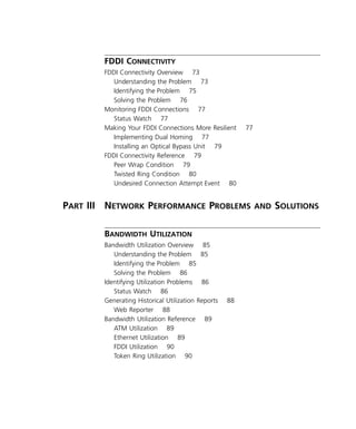 vi 
FDDI C 
ONNECTIVITY 
FDDI Connectivity Overview 73 
Understanding the Problem 73 
Identifying the Problem 75 
Solving the Problem 76 
Monitoring FDDI Connections 77 
Status Watch 77 
Making Your FDDI Connections More Resilient 77 
Implementing Dual Homing 77 
Installing an Optical Bypass Unit 79 
FDDI Connectivity Reference 79 
Peer Wrap Condition 79 
Twisted Ring Condition 80 
Undesired Connection Attempt Event 80 
P 
ART 
III N 
ETWORK 
P 
ERFORMANCE 
P 
ROBLEMS 
AND 
S 
OLUTIONS 
B 
ANDWIDTH 
U 
TILIZATION 
Bandwidth Utilization Overview 85 
Understanding the Problem 85 
Identifying the Problem 85 
Solving the Problem 86 
Identifying Utilization Problems 86 
Status Watch 86 
Generating Historical Utilization Reports 88 
Web Reporter 88 
Bandwidth Utilization Reference 89 
ATM Utilization 89 
Ethernet Utilization 89 
FDDI Utilization 90 
Token Ring Utilization 90 
 