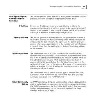 Manager-to-Agent Communication Reference 69 
Manager-to-Agent 
Communication 
Reference 
This section explains terms relevant to management configurations and 
provides additional conceptual and problem analysis detail. 
IP Address Devices use IP addresses to communicate (that is, to talk to the 
management station and to perform routing tasks). Assign a unique IP 
address to each device in your network. Choose each IP address from 
the range of addresses assigned to your organization. 
Gateway Address The default gateway IP address identifies the gateway (for example, a 
router) that receives and forwards those packets whose addresses are 
unknown to the local network. The agent uses the default gateway 
address when sending alert packets to the management workstation on 
a network other than the local network. Assign the gateway address 
on each device. 
Subnetwork Mask The subnetwork mask is a 32-bit number in the same format and 
representation as IP addresses. The subnetwork mask determines which 
bits in the IP address are interpreted as the network number, which as 
the subnetwork number, and which as the host number. Each IP 
address bit that corresponds to a 1 in the subnetwork mask is in the 
network/subnetwork part of the address. This group of numbers is also 
called the Network ID. Each IP address bit that corresponds to a 0 is in 
the host part of the IP address. 
The subnetwork mask is specific to each type of Internet class. The 
subnetwork mask must match the subnetwork mask that you used 
when you configured your TCP/IP software. 
SNMP Community 
Strings 
An SNMP community string is a text string that acts as a password. It is 
used to authenticate messages sent between the management station 
(the SNMP manager) and the device (the SNMP agent). The community 
string is included in every packet transmitted between the SNMP 
manager and the SNMP agent. 
 