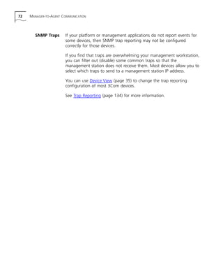 72 MANAGER-TO-AGENT COMMUNICATION 
SNMP Traps If your platform or management applications do not report events for 
some devices, then SNMP trap reporting may not be configured 
correctly for those devices. 
If you find that traps are overwhelming your management workstation, 
you can filter out (disable) some common traps so that the 
management station does not receive them. Most devices allow you to 
select which traps to send to a management station IP address. 
You can use Device View (page 35) to change the trap reporting 
configuration of most 3Com devices. 
See Trap Reporting (page 134) for more information. 
 