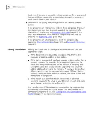 76 FDDI CONNECTIVITY 
trunk ring. If the ring is up and is not segmented, or if it is segmented 
but you still have connectivity to the stations in question, move to a 
more specific level in your network. 
3 Determine if the poorly performing station is an Ethernet or FDDI 
station. 
If the problem is an FDDI station, find out if it is congested (that is, if 
the station is so busy that it cannot accept all the network traffic 
directed to it) by checking its Bandwidth Utilization (page 85). You 
must also determine if the station has a high frame error rate by 
checking the FDDI Ring Errors (page 119). 
If the problem is an Ethernet station, check for congestion by 
examining Ethernet Packet Loss (page 107) and Bandwidth Utilization 
(page 85). 
Solving the Problem Identify the station that is causing the disconnection and take the 
appropriate steps: 
n If the disconnection is caused by a wrapped ring, then fix the 
hardware or cabling problem at that station. 
n If the station is congested, you have a device problem rather than a 
network problem. For example, if the congested station is a file 
server and every other machine on the network is retrieving and 
saving files using that server, consider upgrading your server or 
adding additional servers to the network. A variety of devices from 
different vendors may be communicating on an FDDI or Ethernet 
network; some are faster and more capable, and some slower and 
more prone to congestion. 
n If the station is an Ethernet station attached to an Ethernet 
segment, reevaluate the setup of your Ethernet network and make 
some changes to improve its performance. 
You can also make FDDI connections more resilient by implementing 
dual homing or installing an Optical Bypass Unit (OBU) where FDDI 
connections are prone to fail. See Making Your FDDI Connections More 
Resilient (page 77) for more information. 
 