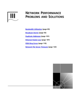 III 
NETWORK PERFORMANCE 
PROBLEMS AND SOLUTIONS 
Bandwidth Utilization (page 85) 
Broadcast Storms (page 93) 
Duplicate Addresses (page 101) 
Ethernet Packet Loss (page 107) 
FDDI Ring Errors (page 119) 
Network File Server Timeouts (page 123) 
 