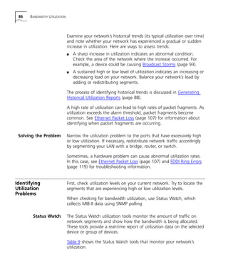 86 BANDWIDTH UTILIZATION 
Examine your network’s historical trends (its typical utilization over time) 
and note whether your network has experienced a gradual or sudden 
increase in utilization. Here are ways to assess trends: 
n A sharp increase in utilization indicates an abnormal condition. 
Check the area of the network where the increase occurred. For 
example, a device could be causing Broadcast Storms (page 93). 
n A sustained high or low level of utilization indicates an increasing or 
decreasing load on your network. Balance your network’s load by 
adding or redistributing segments. 
The process of identifying historical trends is discussed in Generating 
Historical Utilization Reports (page 88). 
A high rate of utilization can lead to high rates of packet fragments. As 
utilization exceeds the alarm threshold, packet fragments become 
common. See Ethernet Packet Loss (page 107) for information about 
identifying when packet fragments are occurring. 
Solving the Problem Narrow the utilization problem to the ports that have excessively high 
or low utilization. If necessary, redistribute network traffic accordingly 
by segmenting your LAN with a bridge, router, or switch. 
Sometimes, a hardware problem can cause abnormal utilization rates. 
In this case, see Ethernet Packet Loss (page 107) and FDDI Ring Errors 
(page 119) for troubleshooting information. 
Identifying 
Utilization 
Problems 
First, check utilization levels on your current network. Try to locate the 
segments that are experiencing high or low utilization levels. 
When checking for bandwidth utilization, use Status Watch, which 
collects MIB-II data using SNMP polling 
Status Watch The Status Watch utilization tools monitor the amount of traffic on 
network segments and show how the bandwidth is being allocated. 
These tools provide a real-time report of utilization data on the selected 
device or group of devices. 
Table 9 shows the Status Watch tools that monitor your network’s 
utilization. 
 