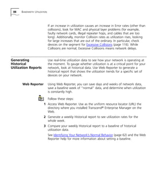 88 BANDWIDTH UTILIZATION 
If an increase in utilization causes an increase in Error rates (other than 
collisions), look for MAC and physical layer problems (for example, 
faulty network cards, illegal repeater hops, and cables that are too 
long). Additionally, monitor Collision rates as utilization rises, looking 
for large increases that are out of the ordinary. In particular, check 
devices on the segment for Excessive Collisions (page 116). While 
Collisions are normal, Excessive Collisions means network delays. 
Generating 
Historical 
Utilization Reports 
Use real-time utilization data to see how your network is operating at 
the moment. To gauge whether utilization is at a critical point for your 
network, look at historical data. Use Web Reporter to generate a 
historical report that shows the utilization trends for a specific set of 
devices on your network. 
Web Reporter Using Web Reporter, you can save days and weeks of network data, 
save a baseline week of “normal” data, and determine when utilization 
is constantly high. 
Follow these steps: 
1 Access Web Reporter. Use as the uniform resource locator (URL) the 
directory where you installed Transcend® Enterprise Manager on the 
Web. 
2 Generate a weekly Historical report to see utilization rates for the 
whole week. 
3 Compare your weekly Historical report to a baseline of historical 
utilization data. 
See Identifying Your Network’s Normal Behavior (page 62) and the Web 
Reporter help for more information about setting a baseline. 
 