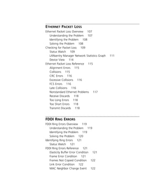 viii 
E 
THERNET 
P 
ACKET 
L 
OSS 
Ethernet Packet Loss Overview 107 
Understanding the Problem 107 
Identifying the Problem 108 
Solving the Problem 108 
Checking for Packet Loss 109 
Status Watch 109 
LANsentry Manager Network Statistics Graph 111 
Device View 114 
Ethernet Packet Loss Reference 115 
Alignment Errors 115 
Collisions 115 
CRC Errors 116 
Excessive Collisions 116 
FCS Errors 116 
Late Collisions 116 
Nonstandard Ethernet Problems 117 
Receive Discards 118 
Too Long Errors 118 
Too Short Errors 118 
Transmit Discards 118 
FDDI R 
ING 
E 
RRORS 
FDDI Ring Errors Overview 119 
Understanding the Problem 119 
Identifying the Problem 119 
Solving the Problem 120 
Identifying Ring Errors 121 
Status Watch 121 
FDDI Ring Errors Reference 121 
Elasticity Buffer Error Condition 121 
Frame Error Condition 121 
Frames Not Copied Condition 122 
Link Error Condition 122 
MAC Neighbor Change Event 122 
 
