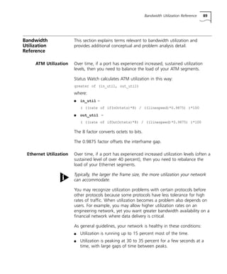Bandwidth Utilization Reference 89 
Bandwidth 
Utilization 
Reference 
This section explains terms relevant to bandwidth utilization and 
provides additional conceptual and problem analysis detail. 
ATM Utilization Over time, if a port has experienced increased, sustained utilization 
levels, then you need to balance the load of your ATM segments. 
Status Watch calculates ATM utilization in this way: 
greater of (in_util, out_util) 
where: 
n in_util = 
( ((rate of ifInOctets)*8) / ((linespeed)*0.9875) )*100 
n out_util = 
( ((rate of ifOutOctets)*8) / ((linespeed)*0.9875) )*100 
The 8 factor converts octets to bits. 
The 0.9875 factor offsets the interframe gap. 
Ethernet Utilization Over time, if a port has experienced increased utilization levels (often a 
sustained level of over 40 percent), then you need to rebalance the 
load of your Ethernet segments. 
Typically, the larger the frame size, the more utilization your network 
can accommodate. 
You may recognize utilization problems with certain protocols before 
other protocols because some protocols have less tolerance for high 
rates of traffic. When utilization becomes a problem also depends on 
users. For example, you may allow higher utilization rates on an 
engineering network, yet you want greater bandwidth availability on a 
financial network where data delivery is critical. 
As general guidelines, your network is healthy in these conditions: 
n Utilization is running up to 15 percent most of the time. 
n Utilization is peaking at 30 to 35 percent for a few seconds at a 
time, with large gaps of time between peaks. 
 