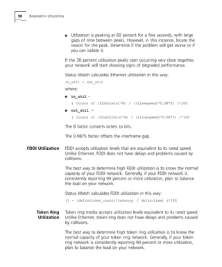90 BANDWIDTH UTILIZATION 
n Utilization is peaking at 60 percent for a few seconds, with large 
gaps of time between peaks. However, in this instance, locate the 
reason for the peak. Determine if the problem will get worse or if 
you can isolate it. 
If the 30 percent utilization peaks start occurring very close together, 
your network will start showing signs of degraded performance. 
Status Watch calculates Ethernet utilization in this way: 
in_util + out_util 
where: 
n in_util = 
( ((rate of ifInOctets)*8) / ((linespeed)*0.9875) )*100 
n out_util = 
( ((rate of ifOutOctets)*8) / ((linespeed)*0.9875) )*100 
The 8 factor converts octets to bits. 
The 0.9875 factor offsets the interframe gap. 
FDDI Utilization FDDI accepts utilization levels that are equivalent to its rated speed. 
Unlike Ethernet, FDDI does not have delays and problems caused by 
collisions. 
The best way to determine high FDDI utilization is to know the normal 
capacity of your FDDI network. Generally, if your FDDI network is 
consistently reporting 90 percent or more utilization, plan to balance 
the load on your network. 
Status Watch calculates FDDI utilization in this way: 
(1 - (delta(token_count)*latency) / delta(time) )*100 
Token Ring 
Utilization 
Token ring media accepts utilization levels equivalent to its rated speed. 
Unlike Ethernet, token ring does not have delays and problems caused 
by collisions. 
The best way to determine high token ring utilization is to know the 
normal capacity of your token ring network. Generally, if your token 
ring network is consistently reporting 90 percent or more utilization, 
plan to balance the load on your network. 
 