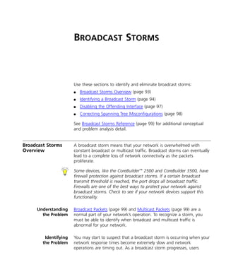 BROADCAST STORMS 
Use these sections to identify and eliminate broadcast storms: 
n Broadcast Storms Overview (page 93) 
n Identifying a Broadcast Storm (page 94) 
n Disabling the Offending Interface (page 97) 
n Correcting Spanning Tree Misconfigurations (page 98) 
See Broadcast Storms Reference (page 99) for additional conceptual 
and problem analysis detail. 
Broadcast Storms 
Overview 
A broadcast storm means that your network is overwhelmed with 
constant broadcast or multicast traffic. Broadcast storms can eventually 
lead to a complete loss of network connectivity as the packets 
proliferate. 
Some devices, like the CoreBuilder™ 2500 and CoreBuilder 3500, have 
firewall protection against broadcast storms. If a certain broadcast 
transmit threshold is reached, the port drops all broadcast traffic. 
Firewalls are one of the best ways to protect your network against 
broadcast storms. Check to see if your network devices support this 
functionality. 
Understanding 
the Problem 
Broadcast Packets (page 99) and Multicast Packets (page 99) are a 
normal part of your network’s operation. To recognize a storm, you 
must be able to identify when broadcast and multicast traffic is 
abnormal for your network. 
Identifying 
the Problem 
You may start to suspect that a broadcast storm is occurring when your 
network response times become extremely slow and network 
operations are timing out. As a broadcast storm progresses, users 
 