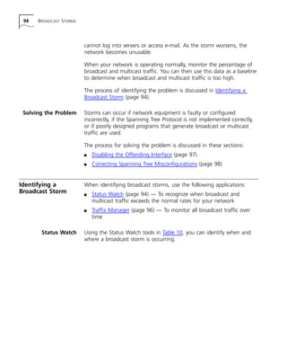 94 BROADCAST STORMS 
cannot log into servers or access e-mail. As the storm worsens, the 
network becomes unusable. 
When your network is operating normally, monitor the percentage of 
broadcast and multicast traffic. You can then use this data as a baseline 
to determine when broadcast and multicast traffic is too high. 
The process of identifying the problem is discussed in Identifying a 
Broadcast Storm (page 94). 
Solving the Problem Storms can occur if network equipment is faulty or configured 
incorrectly, if the Spanning Tree Protocol is not implemented correctly, 
or if poorly designed programs that generate broadcast or multicast 
traffic are used. 
The process for solving the problem is discussed in these sections: 
n Disabling the Offending Interface (page 97) 
n Correcting Spanning Tree Misconfigurations (page 98) 
Identifying a 
Broadcast Storm 
When identifying broadcast storms, use the following applications: 
n Status Watch (page 94) — To recognize when broadcast and 
multicast traffic exceeds the normal rates for your network 
n Traffix Manager (page 96) — To monitor all broadcast traffic over 
time 
Status Watch Using the Status Watch tools in Table 10, you can identify when and 
where a broadcast storm is occurring. 
 