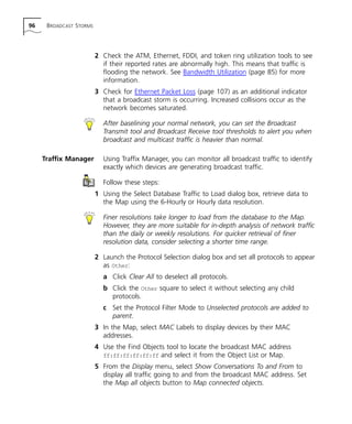 96 BROADCAST STORMS 
2 Check the ATM, Ethernet, FDDI, and token ring utilization tools to see 
if their reported rates are abnormally high. This means that traffic is 
flooding the network. See Bandwidth Utilization (page 85) for more 
information. 
3 Check for Ethernet Packet Loss (page 107) as an additional indicator 
that a broadcast storm is occurring. Increased collisions occur as the 
network becomes saturated. 
After baselining your normal network, you can set the Broadcast 
Transmit tool and Broadcast Receive tool thresholds to alert you when 
broadcast and multicast traffic is heavier than normal. 
Traffix Manager Using Traffix Manager, you can monitor all broadcast traffic to identify 
exactly which devices are generating broadcast traffic. 
Follow these steps: 
1 Using the Select Database Traffic to Load dialog box, retrieve data to 
the Map using the 6-Hourly or Hourly data resolution. 
Finer resolutions take longer to load from the database to the Map. 
However, they are more suitable for in-depth analysis of network traffic 
than the daily or weekly resolutions. For quicker retrieval of finer 
resolution data, consider selecting a shorter time range. 
2 Launch the Protocol Selection dialog box and set all protocols to appear 
as Other: 
a Click Clear All to deselect all protocols. 
b Click the Other square to select it without selecting any child 
protocols. 
c Set the Protocol Filter Mode to Unselected protocols are added to 
parent. 
3 In the Map, select MAC Labels to display devices by their MAC 
addresses. 
4 Use the Find Objects tool to locate the broadcast MAC address 
ff:ff:ff:ff:ff:ff and select it from the Object List or Map. 
5 From the Display menu, select Show Conversations To and From to 
display all traffic going to and from the broadcast MAC address. Set 
the Map all objects button to Map connected objects. 
 
