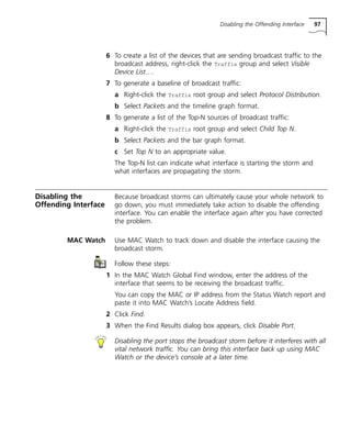 Disabling the Offending Interface 97 
6 To create a list of the devices that are sending broadcast traffic to the 
broadcast address, right-click the Traffix group and select Visible 
Device List…. 
7 To generate a baseline of broadcast traffic: 
a Right-click the Traffix root group and select Protocol Distribution. 
b Select Packets and the timeline graph format. 
8 To generate a list of the Top-N sources of broadcast traffic: 
a Right-click the Traffix root group and select Child Top N. 
b Select Packets and the bar graph format. 
c Set Top N to an appropriate value. 
The Top-N list can indicate what interface is starting the storm and 
what interfaces are propagating the storm. 
Disabling the 
Offending Interface 
Because broadcast storms can ultimately cause your whole network to 
go down, you must immediately take action to disable the offending 
interface. You can enable the interface again after you have corrected 
the problem. 
MAC Watch Use MAC Watch to track down and disable the interface causing the 
broadcast storm. 
Follow these steps: 
1 In the MAC Watch Global Find window, enter the address of the 
interface that seems to be receiving the broadcast traffic. 
You can copy the MAC or IP address from the Status Watch report and 
paste it into MAC Watch’s Locate Address field. 
2 Click Find. 
3 When the Find Results dialog box appears, click Disable Port. 
Disabling the port stops the broadcast storm before it interferes with all 
vital network traffic. You can bring this interface back up using MAC 
Watch or the device’s console at a later time. 
 