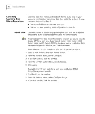 98 BROADCAST STORMS 
Correcting 
Spanning Tree 
Misconfigurations 
Spanning tree does not cause broadcast storms, but a loop in your 
spanning tree topology can create data that looks like a storm. A loop 
can occur in your topology if: 
n Someone disables spanning tree on a port 
n You set up your spanning tree configuration incorrectly 
Device View Use Device View to disable any spanning tree port that has a repeater 
attached to it and to correct spanning tree misconfigurations. 
To correct spanning tree misconfigurations, you can use Device View to 
disable STP for a port on a SuperStack II Switch 1000, Switch 3000, 
Switch 3000 10/100, Switch 9000SX, Desktop Switch, LinkBuilder FMS 
II Bridge/Management Module, or CoreBuilder 6000. 
To disable the STP port state for a port on a SuperStack II switch: 
1 Select a port and click the right mouse button. 
2 From the shortcut menu, select Configure. 
3 In the Port section, click the STP tab. 
4 From the STP Port State list box, select Disabled. 
5 Click Apply. 
To disable the STP port state for a port on a LinkBuilder FMS II 
Bridge/Management Module: 
1 Double-click on the module. 
2 From the shortcut menu, select Configure Bridge. 
3 In the Port section, click the STP tab. 
 