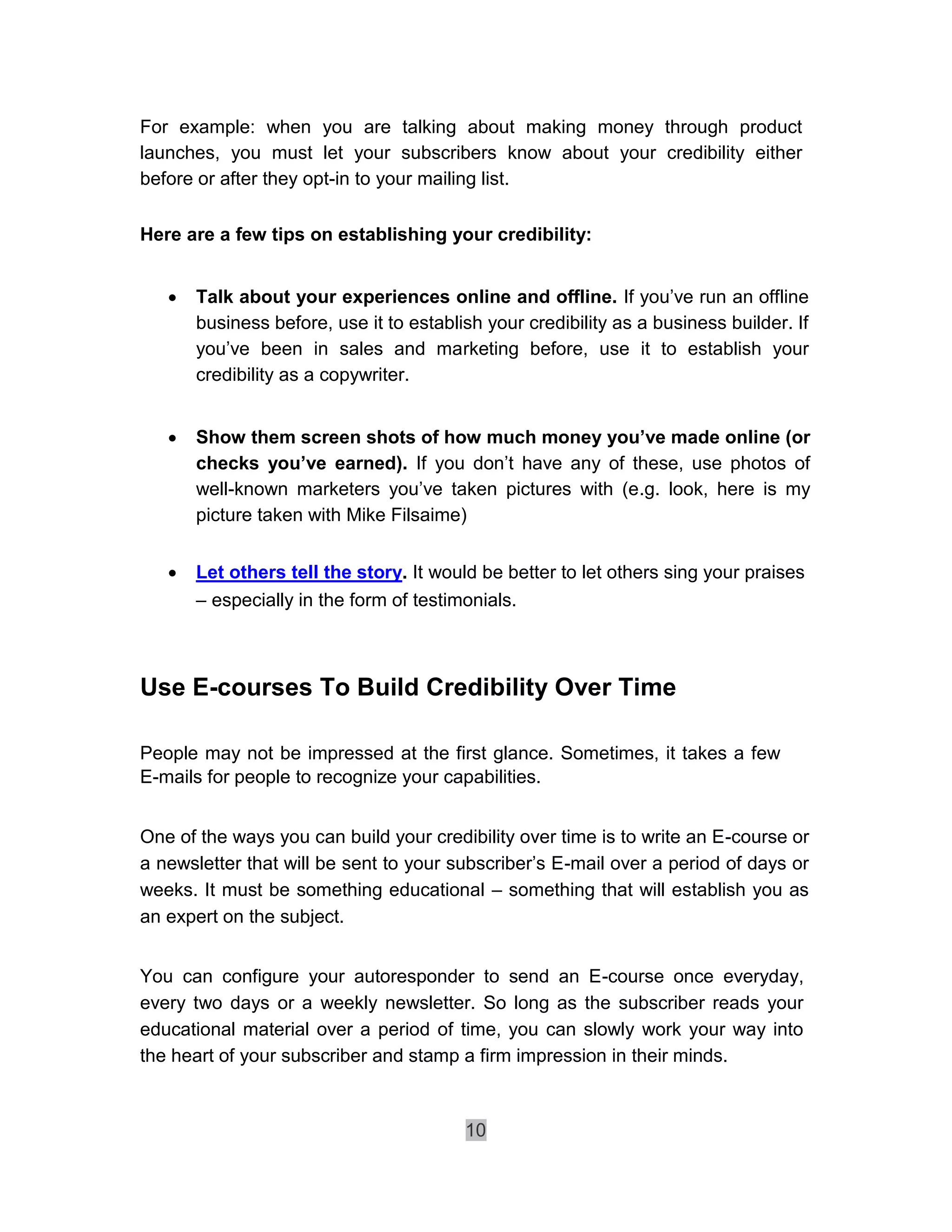 For example: when you are talking about making money through product
launches, you must let your subscribers know about your credibility either
before or after they opt-in to your mailing list.

Here are a few tips on establishing your credibility:


       Talk about your experiences online and offline. If you’ve run an offline
        business before, use it to establish your credibility as a business builder. If
        you’ve been in sales and marketing before, use it to establish your
        credibility as a copywriter. 


       Show them screen shots of how much money you’ve made online (or
        checks you’ve earned). If you don’t have any of these, use photos of
        well-known marketers you’ve taken pictures with (e.g. look, here is my
        picture taken with Mike Filsaime) 

       Let others tell the story. It would be better to let others sing your praises 

        – especially in the form of testimonials. 



Use E-courses To Build Credibility Over Time

People may not be impressed at the first glance. Sometimes, it takes a few
E-mails for people to recognize your capabilities.


One of the ways you can build your credibility over time is to write an E-course or
a newsletter that will be sent to your subscriber’s E-mail over a period of days or
weeks. It must be something educational – something that will establish you as
an expert on the subject.


You can configure your autoresponder to send an E-course once everyday,
every two days or a weekly newsletter. So long as the subscriber reads your
educational material over a period of time, you can slowly work your way into
the heart of your subscriber and stamp a firm impression in their minds.


                                          10
 