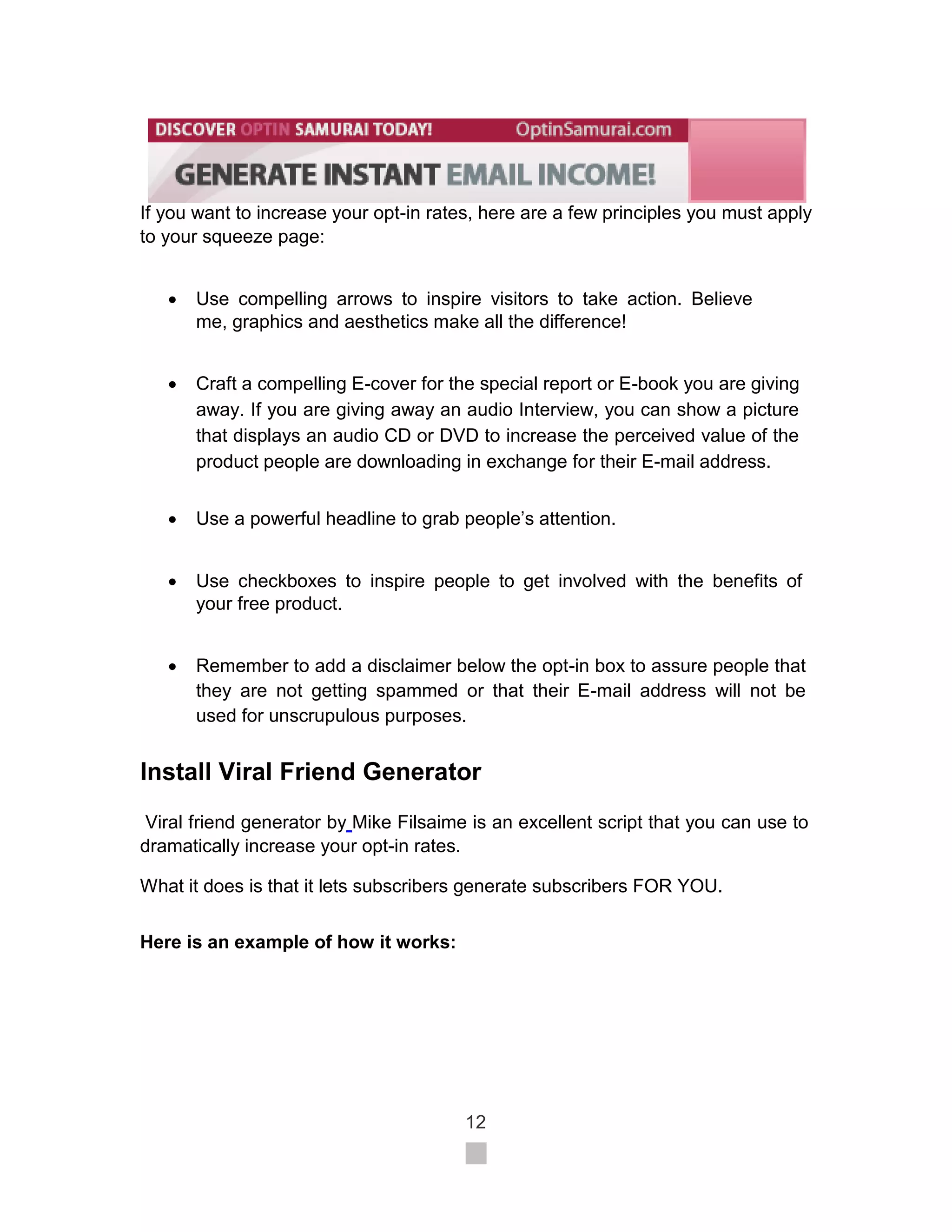If you want to increase your opt-in rates, here are a few principles you must apply
to your squeeze page:


       Use compelling arrows to inspire visitors to take action. Believe
        me, graphics and aesthetics make all the difference! 


       Craft a compelling E-cover for the special report or E-book you are giving
        away. If you are giving away an audio Interview, you can show a picture
        that displays an audio CD or DVD to increase the perceived value of the
        product people are downloading in exchange for their E-mail address. 

       Use a powerful headline to grab people’s attention. 


       Use checkboxes to inspire people to get involved with the benefits of
        your free product. 


       Remember to add a disclaimer below the opt-in box to assure people that
        they are not getting spammed or that their E-mail address will not be
        used for unscrupulous purposes. 


Install Viral Friend Generator
 Viral friend generator by Mike Filsaime is an excellent script that you can use to
dramatically increase your opt-in rates.

What it does is that it lets subscribers generate subscribers FOR YOU.


Here is an example of how it works:




                                         12
 