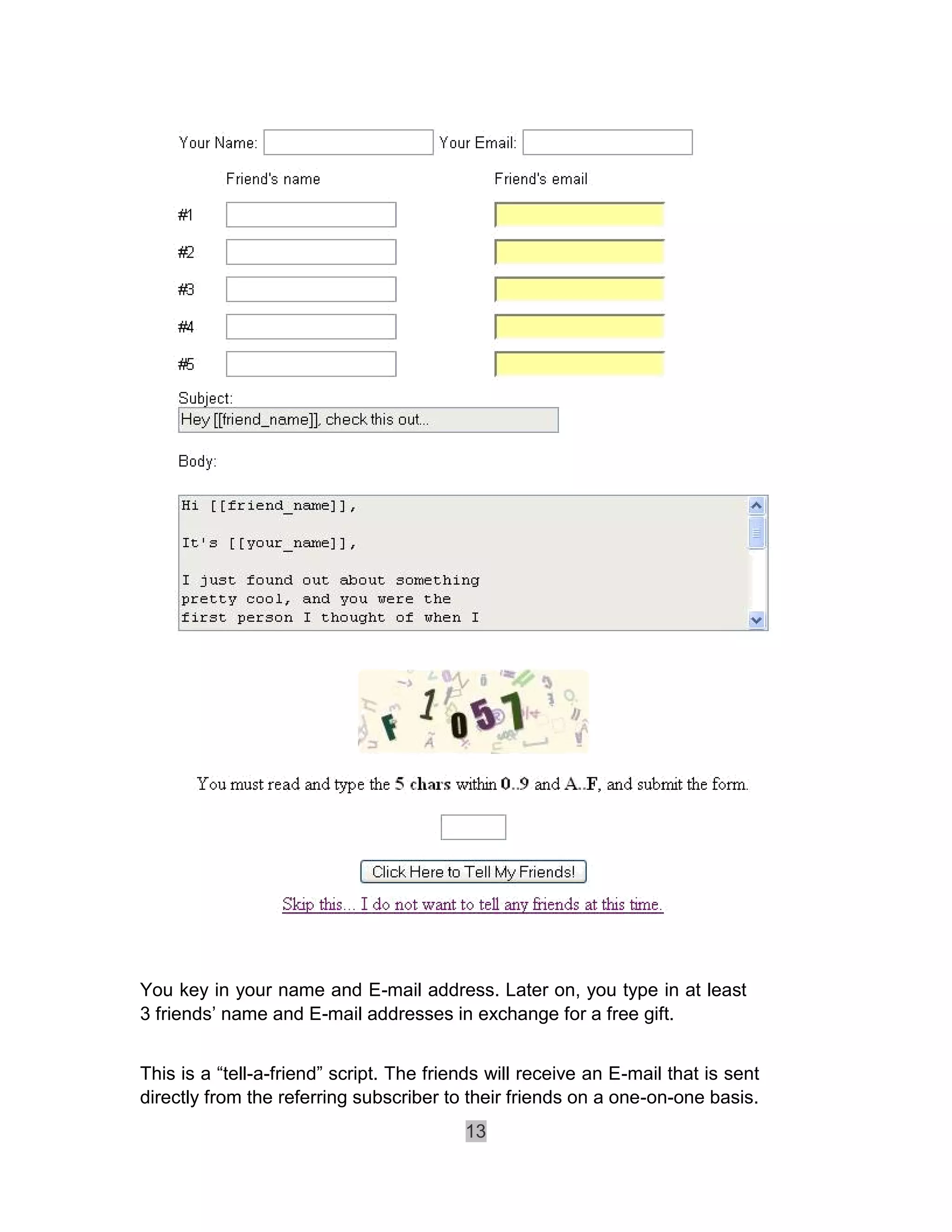 You key in your name and E-mail address. Later on, you type in at least
3 friends’ name and E-mail addresses in exchange for a free gift.


This is a “tell-a-friend” script. The friends will receive an E-mail that is sent
directly from the referring subscriber to their friends on a one-on-one basis.
                                          13
 