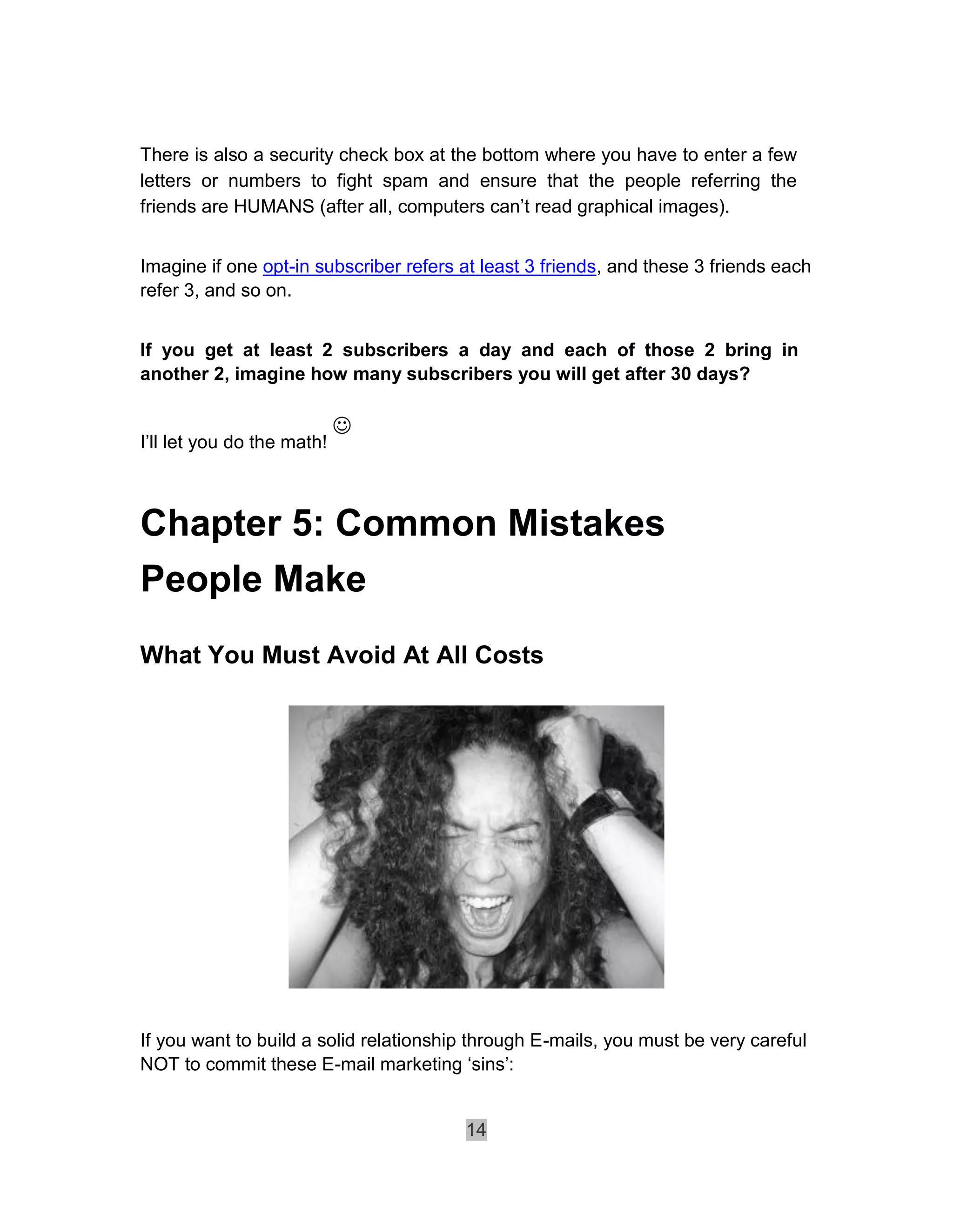 There is also a security check box at the bottom where you have to enter a few
letters or numbers to fight spam and ensure that the people referring the
friends are HUMANS (after all, computers can’t read graphical images).


Imagine if one opt-in subscriber refers at least 3 friends, and these 3 friends each
refer 3, and so on.


If you get at least 2 subscribers a day and each of those 2 bring in
another 2, imagine how many subscribers you will get after 30 days?

                            
I’ll let you do the math!



Chapter 5: Common Mistakes
People Make
What You Must Avoid At All Costs




If you want to build a solid relationship through E-mails, you must be very careful
NOT to commit these E-mail marketing ‘sins’:


                                        14
 