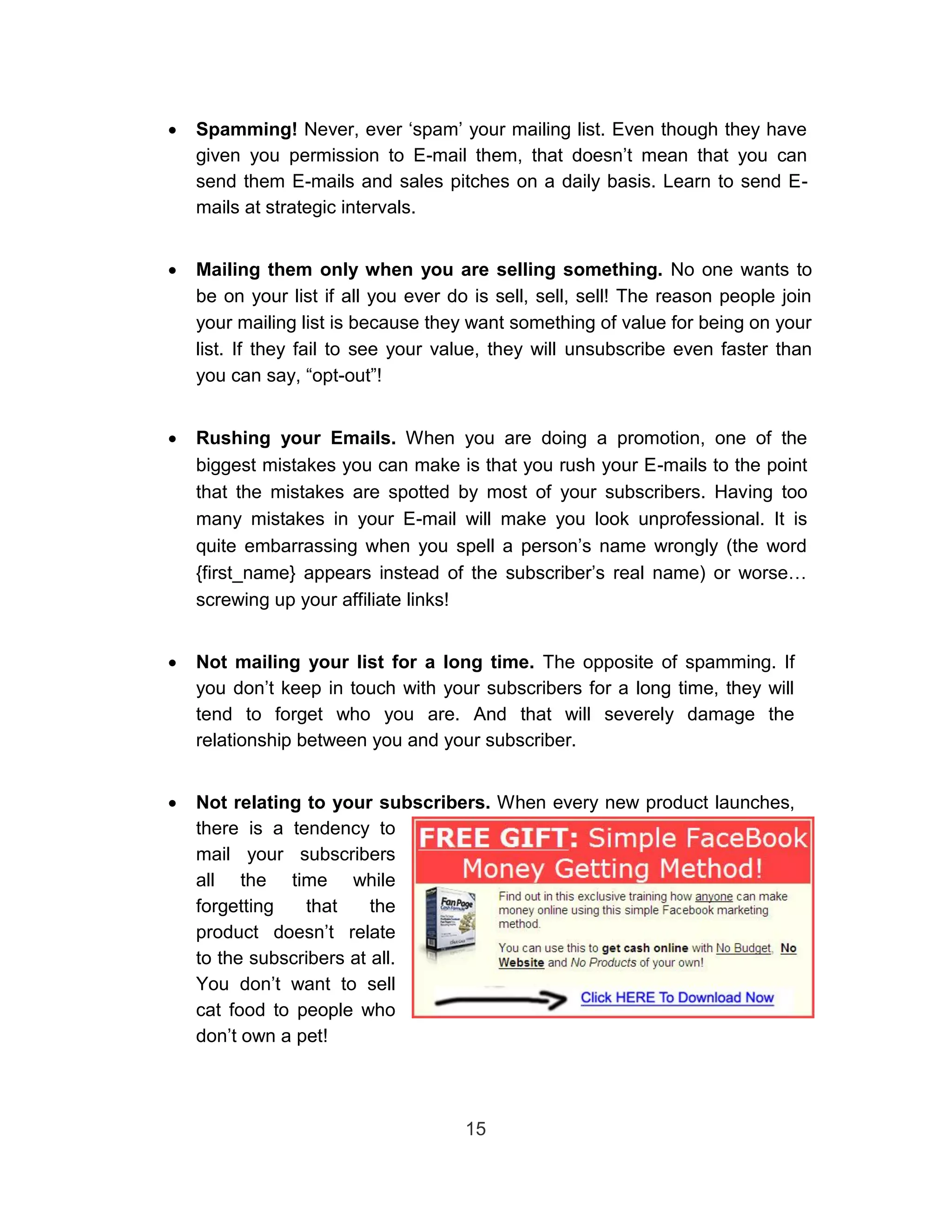    Spamming! Never, ever ‘spam’ your mailing list. Even though they have
    given you permission to E-mail them, that doesn’t mean that you can
    send them E-mails and sales pitches on a daily basis. Learn to send E-
    mails at strategic intervals. 


   Mailing them only when you are selling something. No one wants to
    be on your list if all you ever do is sell, sell, sell! The reason people join
    your mailing list is because they want something of value for being on your
    list. If they fail to see your value, they will unsubscribe even faster than
    you can say, “opt-out”! 


   Rushing your Emails. When you are doing a promotion, one of the
    biggest mistakes you can make is that you rush your E-mails to the point
    that the mistakes are spotted by most of your subscribers. Having too
    many mistakes in your E-mail will make you look unprofessional. It is
    quite embarrassing when you spell a person’s name wrongly (the word
    {first_name} appears instead of the subscriber’s real name) or worse…
    screwing up your affiliate links! 


   Not mailing your list for a long time. The opposite of spamming. If
    you don’t keep in touch with your subscribers for a long time, they will
    tend to forget who you are. And that will severely damage the
    relationship between you and your subscriber. 


   Not relating to your subscribers. When every new product launches,
    there is a tendency to
    mail your subscribers
    all the time while
    forgetting   that     the
    product doesn’t relate
    to the subscribers at all.
    You don’t want to sell
    cat food to people who
    don’t own a pet! 



                                      15
 