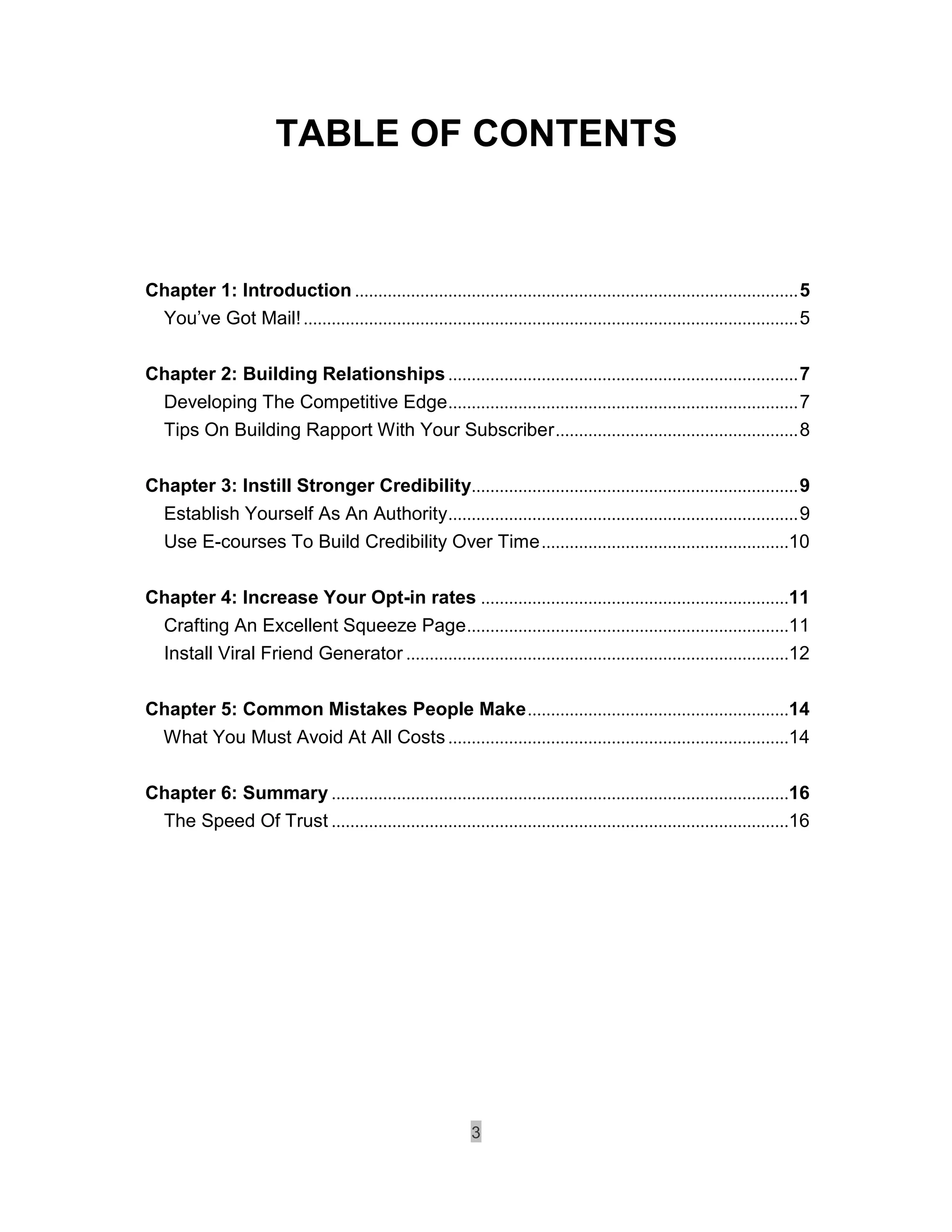 TABLE OF CONTENTS



Chapter 1: Introduction ............................................................................................... 5
 You’ve Got Mail! .......................................................................................................... 5

Chapter 2: Building Relationships ........................................................................... 7
   Developing The Competitive Edge ........................................................................... 7
   Tips On Building Rapport With Your Subscriber .................................................... 8

Chapter 3: Instill Stronger Credibility...................................................................... 9
 Establish Yourself As An Authority ........................................................................... 9
 Use E-courses To Build Credibility Over Time .....................................................10

Chapter 4: Increase Your Opt-in rates ..................................................................11
 Crafting An Excellent Squeeze Page .....................................................................11
 Install Viral Friend Generator ..................................................................................12

Chapter 5: Common Mistakes People Make ........................................................14
 What You Must Avoid At All Costs .........................................................................14

Chapter 6: Summary ..................................................................................................16
 The Speed Of Trust ..................................................................................................16




                                                             3
 