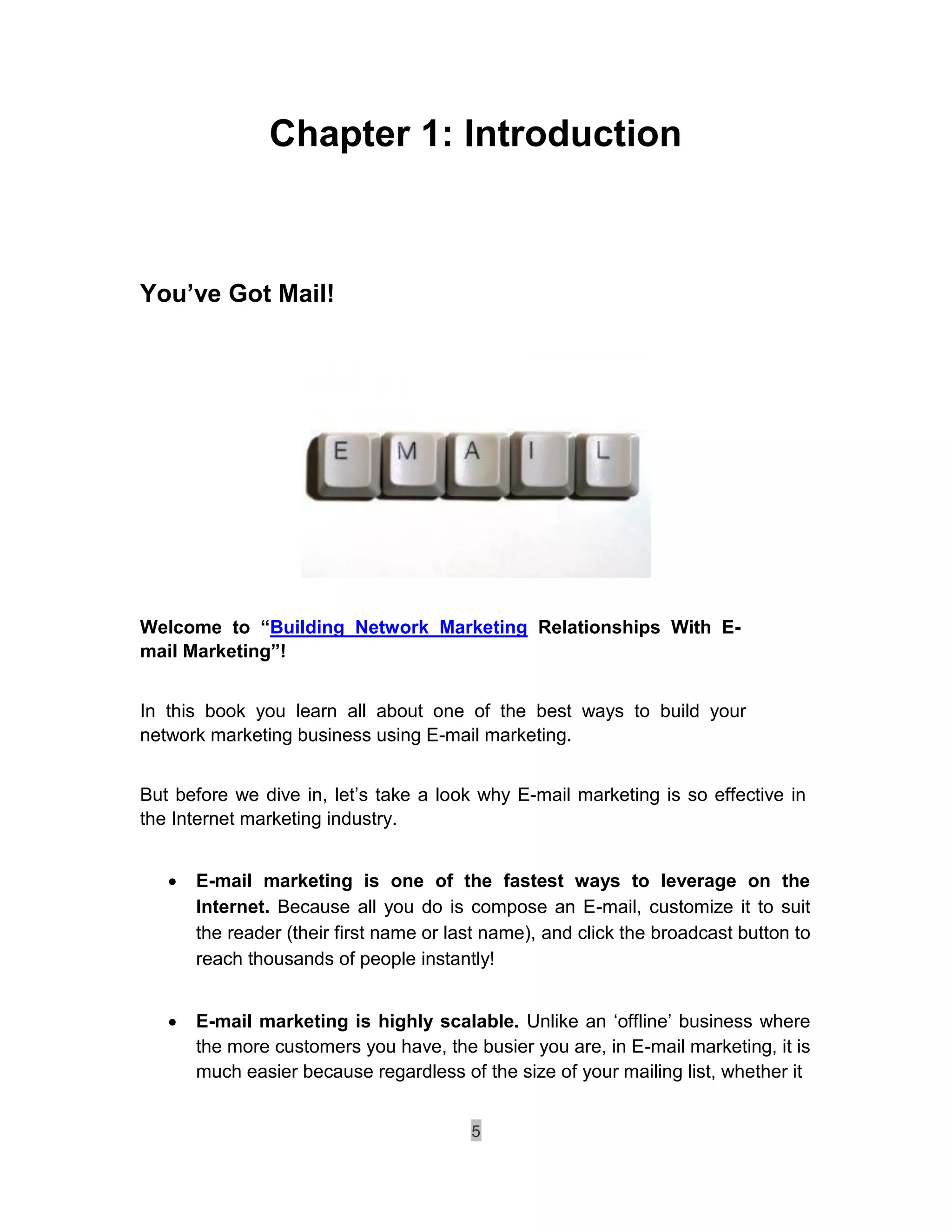 Chapter 1: Introduction



You’ve Got Mail!




Welcome to “Building Network Marketing Relationships With E-
mail Marketing”!


In this book you learn all about one of the best ways to build your
network marketing business using E-mail marketing.


But before we dive in, let’s take a look why E-mail marketing is so effective in
the Internet marketing industry.


       E-mail marketing is one of the fastest ways to leverage on the
        Internet. Because all you do is compose an E-mail, customize it to suit
        the reader (their first name or last name), and click the broadcast button to
        reach thousands of people instantly! 


       E-mail marketing is highly scalable. Unlike an ‘offline’ business where
        the more customers you have, the busier you are, in E-mail marketing, it is
        much easier because regardless of the size of your mailing list, whether it 


                                          5
 