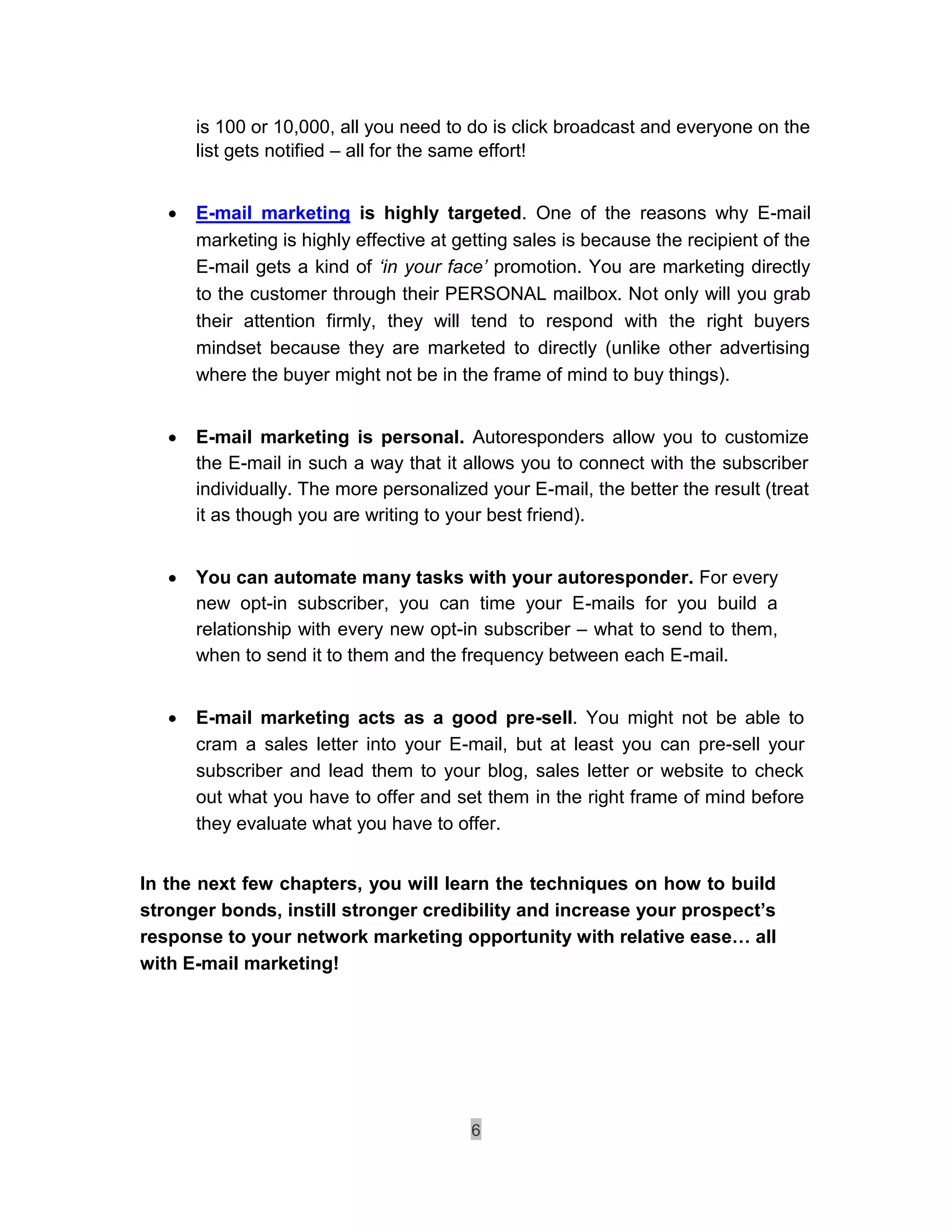is 100 or 10,000, all you need to do is click broadcast and everyone on the
        list gets notified – all for the same effort!


       E-mail marketing is highly targeted. One of the reasons why E-mail
        marketing is highly effective at getting sales is because the recipient of the
        E-mail gets a kind of ‘in your face’ promotion. You are marketing directly
        to the customer through their PERSONAL mailbox. Not only will you grab
        their attention firmly, they will tend to respond with the right buyers
        mindset because they are marketed to directly (unlike other advertising
        where the buyer might not be in the frame of mind to buy things). 


       E-mail marketing is personal. Autoresponders allow you to customize
        the E-mail in such a way that it allows you to connect with the subscriber
        individually. The more personalized your E-mail, the better the result (treat
        it as though you are writing to your best friend). 


       You can automate many tasks with your autoresponder. For every
        new opt-in subscriber, you can time your E-mails for you build a
        relationship with every new opt-in subscriber – what to send to them,
        when to send it to them and the frequency between each E-mail. 


       E-mail marketing acts as a good pre-sell. You might not be able to
        cram a sales letter into your E-mail, but at least you can pre-sell your
        subscriber and lead them to your blog, sales letter or website to check
        out what you have to offer and set them in the right frame of mind before
        they evaluate what you have to offer. 


In the next few chapters, you will learn the techniques on how to build
stronger bonds, instill stronger credibility and increase your prospect’s
response to your network marketing opportunity with relative ease… all
with E-mail marketing!




                                          6
 