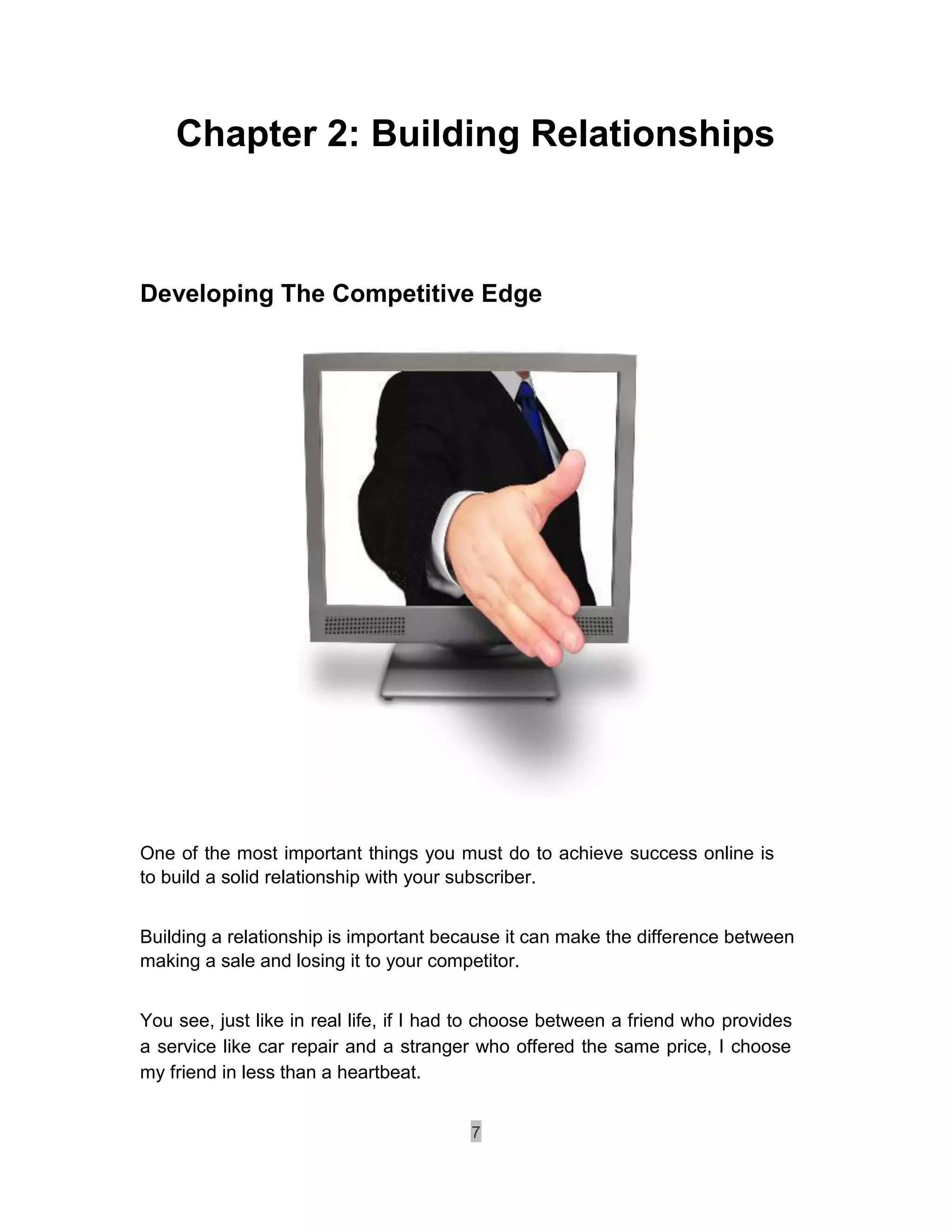 Chapter 2: Building Relationships



Developing The Competitive Edge




One of the most important things you must do to achieve success online is
to build a solid relationship with your subscriber.


Building a relationship is important because it can make the difference between
making a sale and losing it to your competitor.


You see, just like in real life, if I had to choose between a friend who provides
a service like car repair and a stranger who offered the same price, I choose
my friend in less than a heartbeat.


                                         7
 