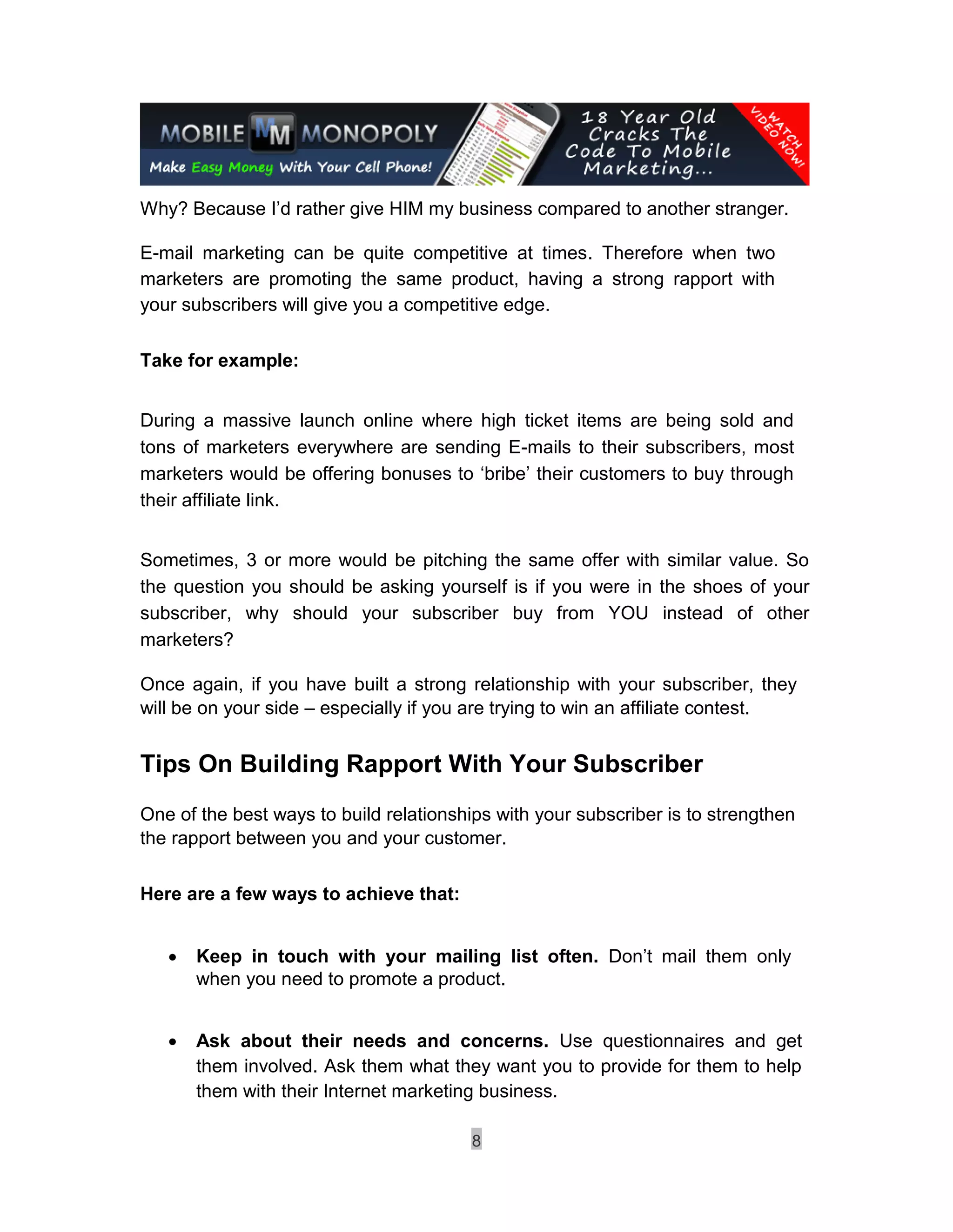 Why? Because I’d rather give HIM my business compared to another stranger.

E-mail marketing can be quite competitive at times. Therefore when two
marketers are promoting the same product, having a strong rapport with
your subscribers will give you a competitive edge.

Take for example:


During a massive launch online where high ticket items are being sold and
tons of marketers everywhere are sending E-mails to their subscribers, most
marketers would be offering bonuses to ‘bribe’ their customers to buy through
their affiliate link.


Sometimes, 3 or more would be pitching the same offer with similar value. So
the question you should be asking yourself is if you were in the shoes of your
subscriber, why should your subscriber buy from YOU instead of other
marketers?

Once again, if you have built a strong relationship with your subscriber, they
will be on your side – especially if you are trying to win an affiliate contest.


Tips On Building Rapport With Your Subscriber
One of the best ways to build relationships with your subscriber is to strengthen
the rapport between you and your customer.

Here are a few ways to achieve that:


       Keep in touch with your mailing list often. Don’t mail them only
        when you need to promote a product. 


       Ask about their needs and concerns. Use questionnaires and get
        them involved. Ask them what they want you to provide for them to help
        them with their Internet marketing business. 
        
                                         8
 