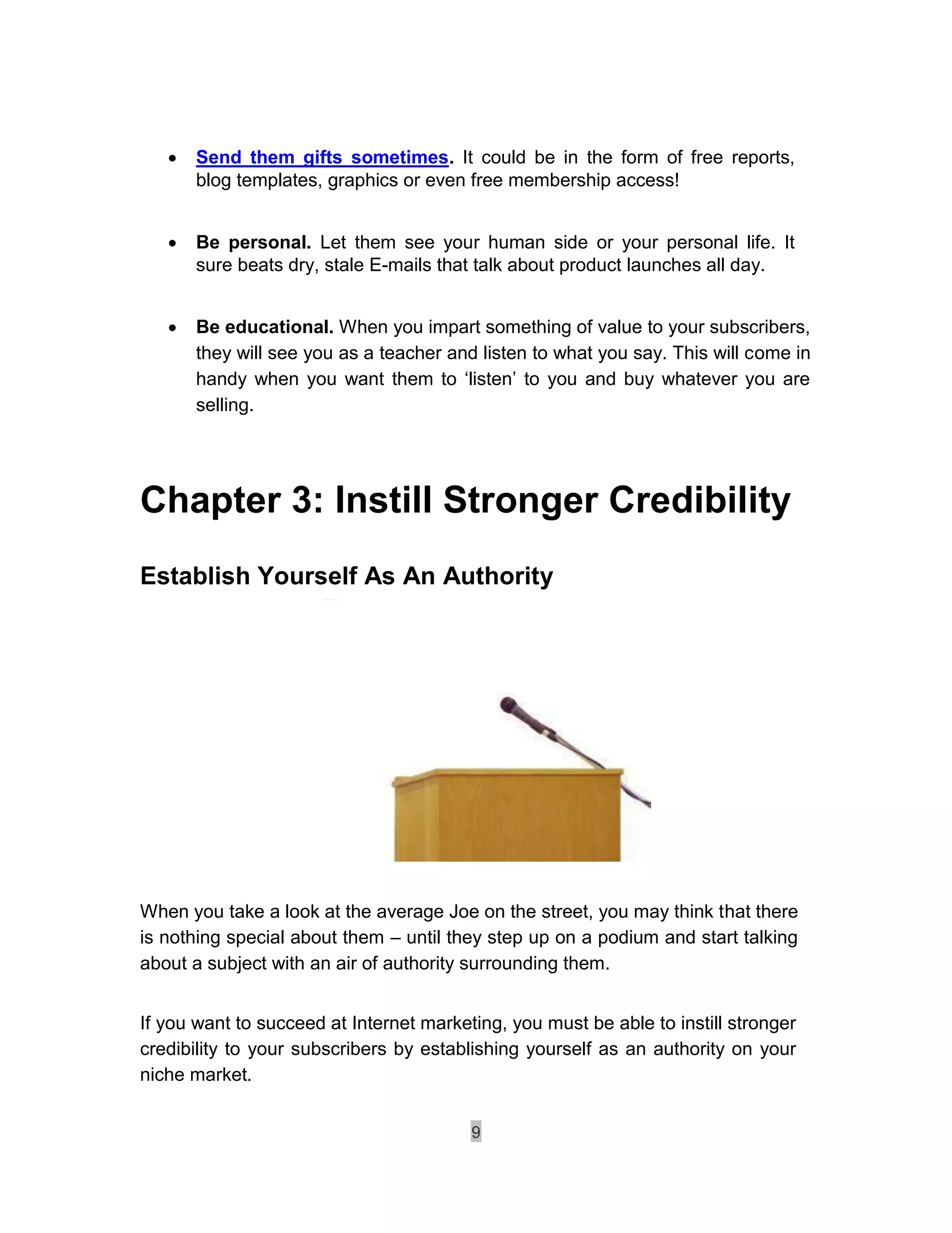    Send them gifts sometimes. It could be in the form of free reports,
        blog templates, graphics or even free membership access! 


       Be personal. Let them see your human side or your personal life. It
        sure beats dry, stale E-mails that talk about product launches all day. 


       Be educational. When you impart something of value to your subscribers,
        they will see you as a teacher and listen to what you say. This will come in
        handy when you want them to ‘listen’ to you and buy whatever you are
        selling. 




Chapter 3: Instill Stronger Credibility
Establish Yourself As An Authority




When you take a look at the average Joe on the street, you may think that there
is nothing special about them – until they step up on a podium and start talking
about a subject with an air of authority surrounding them.


If you want to succeed at Internet marketing, you must be able to instill stronger
credibility to your subscribers by establishing yourself as an authority on your
niche market.


                                          9
 