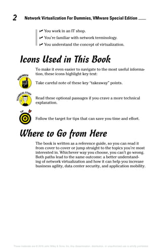 These materials are © 2016 John Wiley  Sons, Inc. Any dissemination, distribution, or unauthorized use is strictly prohibited.
✓
✓ You work in an IT shop.
✓
✓ You’re familiar with network terminology.
✓
✓ You understand the concept of virtualization.
Icons Used in This Book
To make it even easier to navigate to the most useful informa-
tion, these icons highlight key text:
Take careful note of these key “takeaway” points.
Read these optional passages if you crave a more technical
explanation.
Follow the target for tips that can save you time and effort.
Where to Go from Here
The book is written as a reference guide, so you can read it
from cover to cover or jump straight to the topics you’re most
interested in. Whichever way you choose, you can’t go wrong.
Both paths lead to the same outcome: a better understand-
ing of network virtualization and how it can help you increase
business agility, data center security, and application mobility.
Network Virtualization For Dummies, VMware Special Edition 
2
 