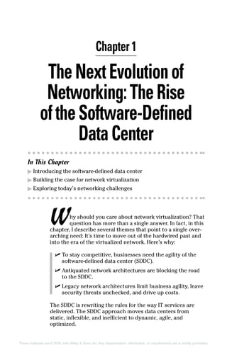 These materials are © 2016 John Wiley  Sons, Inc. Any dissemination, distribution, or unauthorized use is strictly prohibited.
TheNextEvolutionof
Networking:TheRise
oftheSoftware‐Defined
DataCenter
In This Chapter
▶
▶ Introducing the software‐defined data center
▶
▶ Building the case for network virtualization
▶
▶ Exploring today’s networking challenges
Why should you care about network virtualization? That
question has more than a single answer. In fact, in this
chapter, I describe several themes that point to a single over­
arching need: It’s time to move out of the hardwired past and
into the era of the virtualized network. Here’s why:
✓
✓ To stay competitive, businesses need the agility of the
software‐defined data center (SDDC).
✓
✓ Antiquated network architectures are blocking the road
to the SDDC.
✓
✓ Legacy network architectures limit business agility, leave
security threats unchecked, and drive up costs.
The SDDC is rewriting the rules for the way IT services are
delivered. The SDDC approach moves data centers from
static, inflexible, and inefficient to dynamic, agile, and
­optimized.
Chapter 1
 