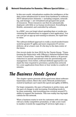 Network Virtualization For Dummies, VMware Special Edition 
4
These materials are © 2016 John Wiley  Sons, Inc. Any dissemination, distribution, or unauthorized use is strictly prohibited.
In this new world, virtualization enables the intelligence of the
data center infrastructure to move from hardware to software.
All IT infrastructure elements — including compute, network­
ing, and storage — are virtualized and grouped into pools
of resources. These resources can then be automatically
deployed, with little or no human involvement. Everything is
flexible, automated, and controlled by software.
In a SDDC, you can forget about spending days or weeks pro­
visioning the infrastructure to support a new application. You
can now get an app up and running in minutes, for rapid time
to value.
The software‐defined approach is really a much‐needed frame­
work for greater IT agility and more responsive IT service
delivery, all at a lower cost. It’s the key to the data center of
the future.
One recent study (in June 2014) by the Taneja Group, “Trans­
forming the Datacenter with VMware’s Software‐Defined Data
Center vCloud Suite,” found that SDDCs deliver a 56 percent
reduction in annual operational costs for provisioning and
management. Even better, software‐defined approaches can
slash the time required to provision a production network
for a new application from three or four weeks to a matter of
minutes.
The Business Needs Speed
The chapter opener presents all the good news about software‐
based data centers. Here’s the catch: Network architectures
rooted in hardware can’t match the speed and agility of SDDCs.
For large companies, the pace of business is pretty crazy, and
the pace of change is only increasing. Everything needs to
be done yesterday. And everything now revolves around IT’s
ability to support the business. This new reality has big impli­
cations for the network.
When a business wants to wow its customers with a new app,
roll out a hotly competitive promotion, or take a new route
to market, it needs the supporting IT services right away —
 