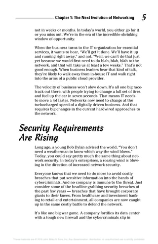 Chapter 1: The Next Evolution of Networking 5
These materials are © 2016 John Wiley  Sons, Inc. Any dissemination, distribution, or unauthorized use is strictly prohibited.
not in weeks or months. In today’s world, you either go for it
or you miss out. We’re in the era of the incredible shrinking
window of opportunity.
When the business turns to the IT organization for essential
services, it wants to hear, “We’ll get it done. We’ll have it up
and running right away,” and not, “Well, we can’t do that just
yet because we would first need to do blah, blah, blah to the
network, and that will take us at least a few weeks.” That’s not
good enough. When business leaders hear that kind of talk,
they’re likely to walk away from in‐house IT and walk right
into the arms of a public cloud provider.
The velocity of business won’t slow down. It’s all one big race­
track out there, with people trying to change a full set of tires
and fuel up the car in seven seconds. That means IT needs
to move a lot faster. Networks now need to change at the
turbocharged speed of a digitally driven business. And that
requires big changes in the current hardwired approaches to
the network.
Security Requirements
Are Rising
Long ago, a young Bob Dylan advised the world, “You don’t
need a weatherman to know which way the wind blows.”
Today, you could say pretty much the same thing about net­
work security. In today’s enterprises, a roaring wind is blow­
ing in the direction of increased network security.
Everyone knows that we need to do more to avoid costly
breaches that put sensitive information into the hands of
cybercriminals. And no company is immune to the threat. Just
consider some of the headline‐grabbing security breaches of
the past few years — breaches that have brought corporate
giants to their knees. From healthcare and investment bank­
ing to retail and entertainment, all companies are now caught
up in the same costly battle to defend the network.
It’s like one big war game. A company fortifies its data center
with a tough new firewall and the cybercriminals slip in
 