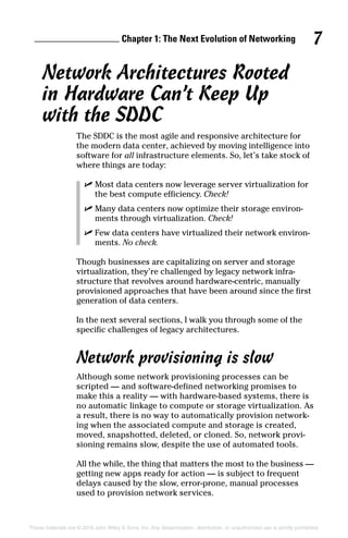 Chapter 1: The Next Evolution of Networking 7
These materials are © 2016 John Wiley  Sons, Inc. Any dissemination, distribution, or unauthorized use is strictly prohibited.
Network Architectures Rooted
in Hardware Can’t Keep Up
with the SDDC
The SDDC is the most agile and responsive architecture for
the modern data center, achieved by moving intelligence into
software for all infrastructure elements. So, let’s take stock of
where things are today:
✓
✓ Most data centers now leverage server virtualization for
the best compute efficiency. Check!
✓
✓ Many data centers now optimize their storage environ­
ments through virtualization. Check!
✓
✓ Few data centers have virtualized their network environ­
ments. No check.
Though businesses are capitalizing on server and storage
virtualization, they’re challenged by legacy network infra­
structure that revolves around hardware‐centric, manually
provisioned approaches that have been around since the first
generation of data centers.
In the next several sections, I walk you through some of the
specific challenges of legacy architectures.
Network provisioning is slow
Although some network provisioning processes can be
scripted — and software‐defined networking promises to
make this a reality — with hardware‐based systems, there is
no automatic linkage to compute or storage virtualization. As
a result, there is no way to automatically provision network­
ing when the associated compute and storage is created,
moved, snapshotted, deleted, or cloned. So, network provi­
sioning remains slow, despite the use of automated tools.
All the while, the thing that matters the most to the business —
getting new apps ready for action — is subject to frequent
delays caused by the slow, error‐prone, manual processes
used to provision network services.
 