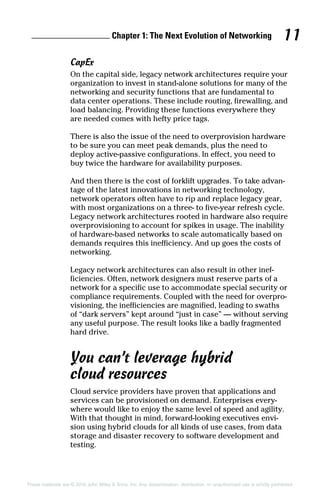 Chapter 1: The Next Evolution of Networking 11
These materials are © 2016 John Wiley  Sons, Inc. Any dissemination, distribution, or unauthorized use is strictly prohibited.
CapEx
On the capital side, legacy network architectures require your
organization to invest in stand-alone solutions for many of the
networking and security functions that are fundamental to
data center operations. These include routing, firewalling, and
load balancing. Providing these functions everywhere they
are needed comes with hefty price tags.
There is also the issue of the need to overprovision hardware
to be sure you can meet peak demands, plus the need to
deploy active‐passive configurations. In effect, you need to
buy twice the hardware for availability purposes.
And then there is the cost of forklift upgrades. To take advan­
tage of the latest innovations in networking technology,
network operators often have to rip and replace legacy gear,
with most organizations on a three‐ to five‐year refresh cycle.
Legacy network architectures rooted in hardware also require
overprovisioning to account for spikes in usage. The inability
of hardware‐based networks to scale automatically based on
demands requires this inefficiency. And up goes the costs of
networking.
Legacy network architectures can also result in other inef­
ficiencies. Often, network designers must reserve parts of a
network for a specific use to accommodate special security or
compliance requirements. Coupled with the need for overpro­
visioning, the inefficiencies are magnified, leading to swaths
of “dark servers” kept around “just in case” — without serving
any useful purpose. The result looks like a badly fragmented
hard drive.
You can’t leverage hybrid
cloud resources
Cloud service providers have proven that applications and
services can be provisioned on demand. Enterprises every­
where would like to enjoy the same level of speed and agility.
With that thought in mind, forward‐looking executives envi­
sion using hybrid clouds for all kinds of use cases, from data
storage and disaster recovery to software development and
testing.
 
