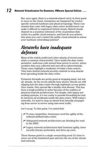Network Virtualization For Dummies, VMware Special Edition 
12
These materials are © 2016 John Wiley  Sons, Inc. Any dissemination, distribution, or unauthorized use is strictly prohibited.
But, once again, there is a network‐related catch. In their quest
to move to the cloud, enterprises are hampered by vendor‐
specific network hardware and physical topology. These con­
straints that come with legacy data center architectures can
make it difficult to implement hybrid clouds. Hybrid clouds
depend on a seamless extension of the on‐premises data
center to a public cloud resource, and how do you achieve
this when you can’t control the public cloud network to mirror
your hardware networking systems?
Networks have inadequate
defenses
Many of the widely publicized cyber attacks of recent years
share a common characteristic: Once inside the data center
perimeter, malicious code moved from server to server, where
sensitive data was collected and sent off to cybercriminals.
These cases highlight a weakness of today’s data centers:
They have limited network security controls to stop attacks
from spreading inside the data center.
Perimeter firewalls are pretty good at stopping many, but not
all, attacks. As the recent attacks have shown, threats are still
slipping into the data center through legitimate access points.
Once inside, they spread like a deadly viral disease. This has
been a tough problem to solve because of the realities of
physical network architectures. Put simply, with legacy net­
working systems, it’s too costly to provide firewalling for traf­
fic between all workloads inside the data center. With today’s
networks, it’s hard to stop an attack from laterally propagat­
ing from server to server using east–west traffic.
Let’s recap. To this point, I’ve noted that:
✓
✓ To stay competitive, businesses need the agility of the
software-defined data center.
✓
✓ Antiquated network architectures are blocking the road
to the SDDC.
✓
✓ Legacy network architectures limit business agility, leave
security threats unchecked, and drive up costs.
These themes point to a single overarching need: It’s time to
move out of the hardwired past and into the era of the virtual­
ized network.
 