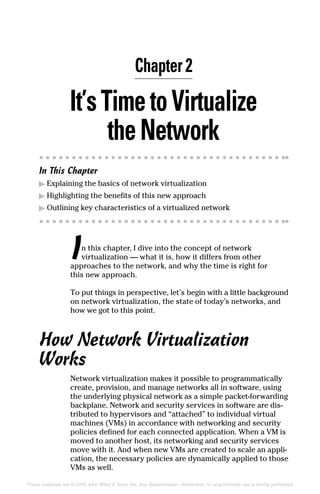 These materials are © 2016 John Wiley  Sons, Inc. Any dissemination, distribution, or unauthorized use is strictly prohibited.
It’sTimetoVirtualize
the Network
In This Chapter
▶
▶ Explaining the basics of network virtualization
▶
▶ Highlighting the benefits of this new approach
▶
▶ Outlining key characteristics of a virtualized network
In this chapter, I dive into the concept of network
­
virtualization — what it is, how it differs from other
approaches to the network, and why the time is right for
this new approach.
To put things in perspective, let’s begin with a little background
on network virtualization, the state of today’s networks, and
how we got to this point.
How Network Virtualization
Works
Network virtualization makes it possible to programmatically
create, provision, and manage networks all in software, using
the underlying physical network as a simple packet‐­
forwarding
backplane. Network and security services in software are dis-
tributed to hypervisors and “attached” to individual virtual
machines (VMs) in accordance with networking and security
policies defined for each connected application. When a VM is
moved to another host, its networking and security services
move with it. And when new VMs are created to scale an appli-
cation, the necessary policies are dynamically applied to those
VMs as well.
Chapter 2
 