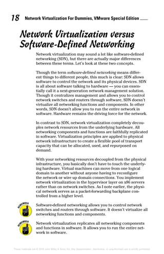 Network Virtualization For Dummies, VMware Special Edition 
18
These materials are © 2016 John Wiley  Sons, Inc. Any dissemination, distribution, or unauthorized use is strictly prohibited.
Network Virtualization versus
Software‐Defined Networking
Network virtualization may sound a lot like software‐defined
networking (SDN), but there are actually major differences
between these terms. Let’s look at these two concepts.
Though the term software‐defined networking means differ-
ent things to different people, this much is clear: SDN allows
software to control the network and its physical devices. SDN
is all about software talking to hardware — you can essen-
tially call it a next‐generation network management solution.
Though it centralizes management and allows you to control
network switches and routers through software, SDN doesn’t
virtualize all networking functions and components. In other
words, SDN doesn’t allow you to run the entire network in
software. Hardware remains the driving force for the network.
In contrast to SDN, network virtualization completely decou-
ples network resources from the underlying hardware. All
networking components and functions are faithfully replicated
in software. Virtualization principles are applied to physical
network infrastructure to create a flexible pool of transport
capacity that can be allocated, used, and repurposed on
demand.
With your networking resources decoupled from the physical
infrastructure, you basically don’t have to touch the underly-
ing hardware. Virtual machines can move from one logical
domain to another without anyone having to reconfigure
the network or wire up domain connections. You implement
network virtualization in the hypervisor layer on x86 servers
rather than on network switches. As I note earlier, the physi-
cal network serves as a packet‐forwarding backplane con-
trolled from a higher level.
Software‐defined networking allows you to control network
switches and routers through software. It doesn’t virtualize all
networking functions and components.
Network virtualization replicates all networking components
and functions in software. It allows you to run the entire net-
work in software.
 