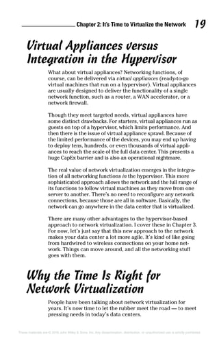 Chapter 2: It’s Time to Virtualize the Network 19
These materials are © 2016 John Wiley  Sons, Inc. Any dissemination, distribution, or unauthorized use is strictly prohibited.
Virtual Appliances versus
Integration in the Hypervisor
What about virtual appliances? Networking functions, of
course, can be delivered via virtual appliances (ready‐to‐go
virtual machines that run on a hypervisor). Virtual appliances
are usually designed to deliver the functionality of a single
network function, such as a router, a WAN accelerator, or a
network firewall.
Though they meet targeted needs, virtual appliances have
some distinct drawbacks. For starters, virtual appliances run as
guests on top of a hypervisor, which limits performance. And
then there is the issue of virtual appliance sprawl. Because of
the limited performance of the devices, you may end up having
to deploy tens, hundreds, or even thousands of virtual appli-
ances to reach the scale of the full data center. This presents a
huge CapEx barrier and is also an operational nightmare.
The real value of network virtualization emerges in the integra-
tion of all networking functions in the hypervisor. This more
sophisticated approach allows the network and the full range of
its functions to follow virtual machines as they move from one
server to another. There’s no need to reconfigure any network
connections, because those are all in software. Basically, the
network can go anywhere in the data center that is virtualized.
There are many other advantages to the hypervisor‐based
approach to network virtualization. I cover these in Chapter 3.
For now, let’s just say that this new approach to the network
makes your data center a lot more agile. It’s kind of like going
from hardwired to wireless connections on your home net-
work. Things can move around, and all the networking stuff
goes with them.
Why the Time Is Right for
Network Virtualization
People have been talking about network virtualization for
years. It’s now time to let the rubber meet the road — to meet
pressing needs in today’s data centers.
 