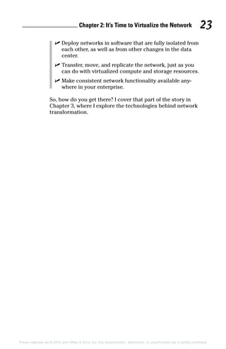 Chapter 2: It’s Time to Virtualize the Network 23
These materials are © 2016 John Wiley  Sons, Inc. Any dissemination, distribution, or unauthorized use is strictly prohibited.
✓
✓ Deploy networks in software that are fully isolated from
each other, as well as from other changes in the data
center.
✓
✓ Transfer, move, and replicate the network, just as you
can do with virtualized compute and storage resources.
✓
✓ Make consistent network functionality available any-
where in your enterprise.
So, how do you get there? I cover that part of the story in
Chapter 3, where I explore the technologies behind network
transformation.
 