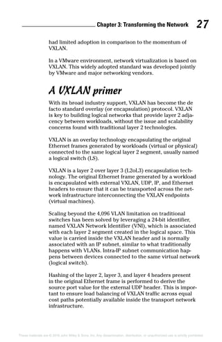 Chapter 3: Transforming the Network 27
These materials are © 2016 John Wiley  Sons, Inc. Any dissemination, distribution, or unauthorized use is strictly prohibited.
had limited adoption in comparison to the momentum of
VXLAN.
In a VMware environment, network virtualization is based on
VXLAN. This widely adopted standard was developed jointly
by VMware and major networking vendors.
A VXLAN primer
With its broad industry support, VXLAN has become the de
facto standard overlay (or encapsulation) protocol. VXLAN
is key to building logical networks that provide layer 2 adja-
cency between workloads, without the issue and scalability
concerns found with traditional layer 2 technologies.
VXLAN is an overlay technology encapsulating the original
Ethernet frames generated by workloads (virtual or physical)
connected to the same logical layer 2 segment, usually named
a logical switch (LS).
VXLAN is a layer 2 over layer 3 (L2oL3) encapsulation tech-
nology. The original Ethernet frame generated by a workload
is encapsulated with external VXLAN, UDP, IP, and Ethernet
headers to ensure that it can be transported across the net-
work infrastructure interconnecting the VXLAN endpoints
(virtual machines).
Scaling beyond the 4,096 VLAN limitation on traditional
switches has been solved by leveraging a 24‐bit identifier,
named VXLAN Network Identifier (VNI), which is associated
with each layer 2 segment created in the logical space. This
value is carried inside the VXLAN header and is normally
associated with an IP subnet, similar to what traditionally
happens with VLANs. Intra‐IP subnet communication hap-
pens between devices connected to the same virtual network
(logical switch).
Hashing of the layer 2, layer 3, and layer 4 headers present
in the original Ethernet frame is performed to derive the
source port value for the external UDP header. This is impor-
tant to ensure load balancing of VXLAN traffic across equal
cost paths potentially available inside the transport network
­infrastructure.
 
