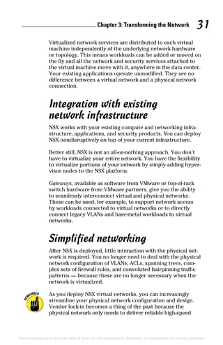 Chapter 3: Transforming the Network 31
These materials are © 2016 John Wiley  Sons, Inc. Any dissemination, distribution, or unauthorized use is strictly prohibited.
Virtualized network services are distributed to each virtual
machine independently of the underlying network hardware
or topology. This means workloads can be added or moved on
the fly and all the network and security services attached to
the virtual machine move with it, anywhere in the data center.
Your existing applications operate unmodified. They see no
difference between a virtual network and a physical network
connection.
Integration with existing
network infrastructure
NSX works with your existing compute and networking infra-
structure, applications, and security products. You can deploy
NSX nondisruptively on top of your current ­
infrastructure.
Better still, NSX is not an all‐or‐nothing approach. You don’t
have to virtualize your entire network. You have the flexibility
to virtualize portions of your network by simply adding hyper-
visor nodes to the NSX platform.
Gateways, available as software from VMware or top‐of‐rack
switch hardware from VMware partners, give you the ability
to seamlessly interconnect virtual and physical networks.
These can be used, for example, to support network access
by workloads connected to virtual networks or to directly
connect legacy VLANs and bare‐metal workloads to virtual
networks.
Simplified networking
After NSX is deployed, little interaction with the physical net-
work is required. You no longer need to deal with the physical
network configuration of VLANs, ACLs, spanning trees, com-
plex sets of firewall rules, and convoluted hairpinning traffic
patterns — because these are no longer necessary when the
network is virtualized.
As you deploy NSX virtual networks, you can increasingly
streamline your physical network configuration and design.
Vendor lock‐in becomes a thing of the past because the
­
physical network only needs to deliver reliable high‐speed
 