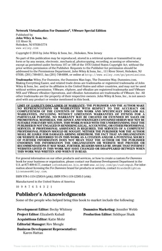 These materials are © 2016 John Wiley & Sons, Inc. Any dissemination, distribution, or unauthorized use is strictly prohibited.
Network Virtualization For Dummies®
, VMware Special Edition
Published by
John Wiley & Sons, Inc.
111 River St.
Hoboken, NJ 07030‐5774
www.wiley.com
Copyright © 2016 by John Wiley & Sons, Inc., Hoboken, New Jersey
No part of this publication may be reproduced, stored in a retrieval system or transmitted in any
form or by any means, electronic, mechanical, photocopying, recording, scanning or otherwise,
except as permitted under Sections 107 or 108 of the 1976 United States Copyright Act, without the
prior written permission of the Publisher. Requests to the Publisher for permission should be
addressed to the Permissions Department, John Wiley & Sons, Inc., 111 River Street, Hoboken, NJ
07030, (201) 748‐6011, fax (201) 748‐6008, or online at http://www.wiley.com/go/permissions.
Trademarks: Wiley, For Dummies, the Dummies Man logo, The Dummies Way, Dummies.com,
Making Everything Easier, and related trade dress are trademarks or registered trademarks of John
Wiley & Sons, Inc. and/or its affiliates in the United States and other countries, and may not be used
without written permission. VMware, vSphere, and vRealize are registered trademarks and VMware
NSX and VMware vRealize Operations, and vRealize Automation are trademarks of VMware, Inc. All
other trademarks are the property of their respective owners. John Wiley & Sons, Inc., is not associ-
ated with any product or vendor mentioned in this book.
LIMIT OF LIABILITY/DISCLAIMER OF WARRANTY: THE PUBLISHER AND THE AUTHOR MAKE
NO REPRESENTATIONS OR WARRANTIES WITH RESPECT TO THE ACCURACY OR
COMPLETENESS OF THE CONTENTS OF THIS WORK AND SPECIFICALLY DISCLAIM ALL
WARRANTIES, INCLUDING WITHOUT LIMITATION WARRANTIES OF FITNESS FOR A
PARTICULAR PURPOSE. NO WARRANTY MAY BE CREATED OR EXTENDED BY SALES OR
PROMOTIONAL MATERIALS. THE ADVICE AND STRATEGIES CONTAINED HEREIN MAY NOT BE
SUITABLE FOR EVERY SITUATION. THIS WORK IS SOLD WITH THE UNDERSTANDING THAT THE
PUBLISHER IS NOT ENGAGED IN RENDERING LEGAL, ACCOUNTING, OR OTHER PROFESSIONAL
SERVICES. IF PROFESSIONAL ASSISTANCE IS REQUIRED, THE SERVICES OF A COMPETENT
PROFESSIONAL PERSON SHOULD BE SOUGHT. NEITHER THE PUBLISHER NOR THE AUTHOR
SHALL BE LIABLE FOR DAMAGES ARISING HEREFROM. THE FACT THAT AN ORGANIZATION
OR WEBSITE IS REFERRED TO IN THIS WORK AS A CITATION AND/OR A POTENTIAL SOURCE
OF FURTHER INFORMATION DOES NOT MEAN THAT THE AUTHOR OR THE PUBLISHER
ENDORSES THE INFORMATION THE ORGANIZATION OR WEBSITE MAY PROVIDE OR
RECOMMENDATIONS IT MAY MAKE. FURTHER, READERS SHOULD BE AWARE THAT INTERNET
WEBSITES LISTED IN THIS WORK MAY HAVE CHANGED OR DISAPPEARED BETWEEN WHEN
THIS WORK WAS WRITTEN AND WHEN IT IS READ.
For general information on our other products and services, or how to create a custom For Dummies
book for your business or organization, please contact our Business Development Department in the
U.S. at 877‐409‐4177, contact info@dummies.biz, or visit www.wiley.com/go/custompub. For infor-
mation about licensing the For Dummies brand for products or services, contact BrandedRights&
Licenses@Wiley.com.
ISBN 978‐1‐119‐12583‐9 (pbk); ISBN 978‐1‐119‐12585‐3 (ebk)
Manufactured in the United States of America
10 9 8 7 6 5 4 3 2 1
Publisher’s Acknowledgments
Some of the people who helped bring this book to market include the following:
Development Editor: Becky Whitney
Project Editor: Elizabeth Kuball
Acquisitions Editor: Katie Mohr
Editorial Manager: Rev Mengle
Business Development Representative:
Karen Hattan
Dummies Marketing: Jennifer Webb
Production Editor: Siddique Shaik
 